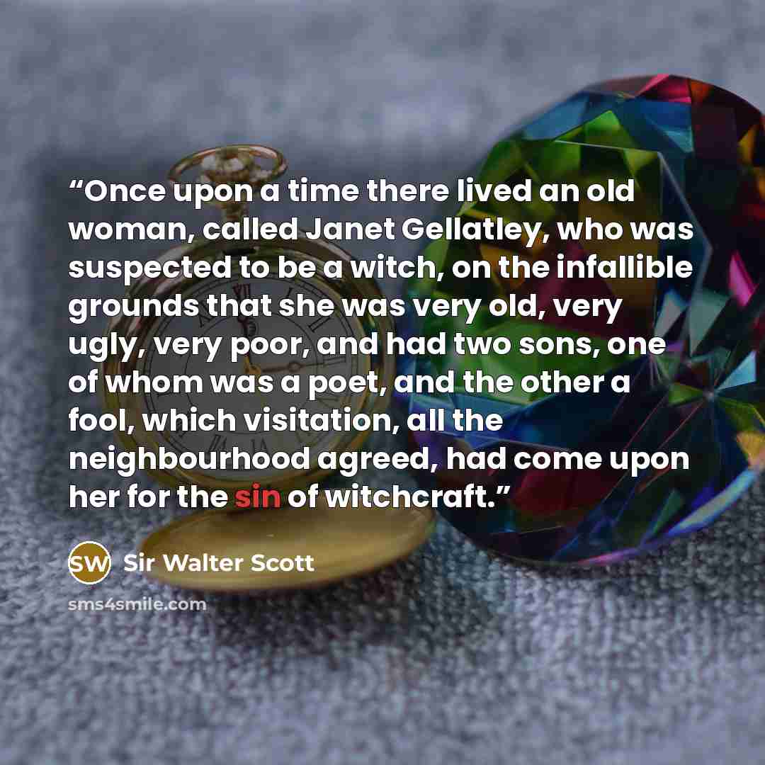 “Once upon a time there lived an old woman, called Janet Gellatley, who was suspected to be a witch, on the infallible grounds that she was very old, very ugly, very poor, and had two sons, one of whom was a poet, and the other a fool, which visitation, all the neighbourhood agreed, had come upon…” quote by Sir Walter Scott