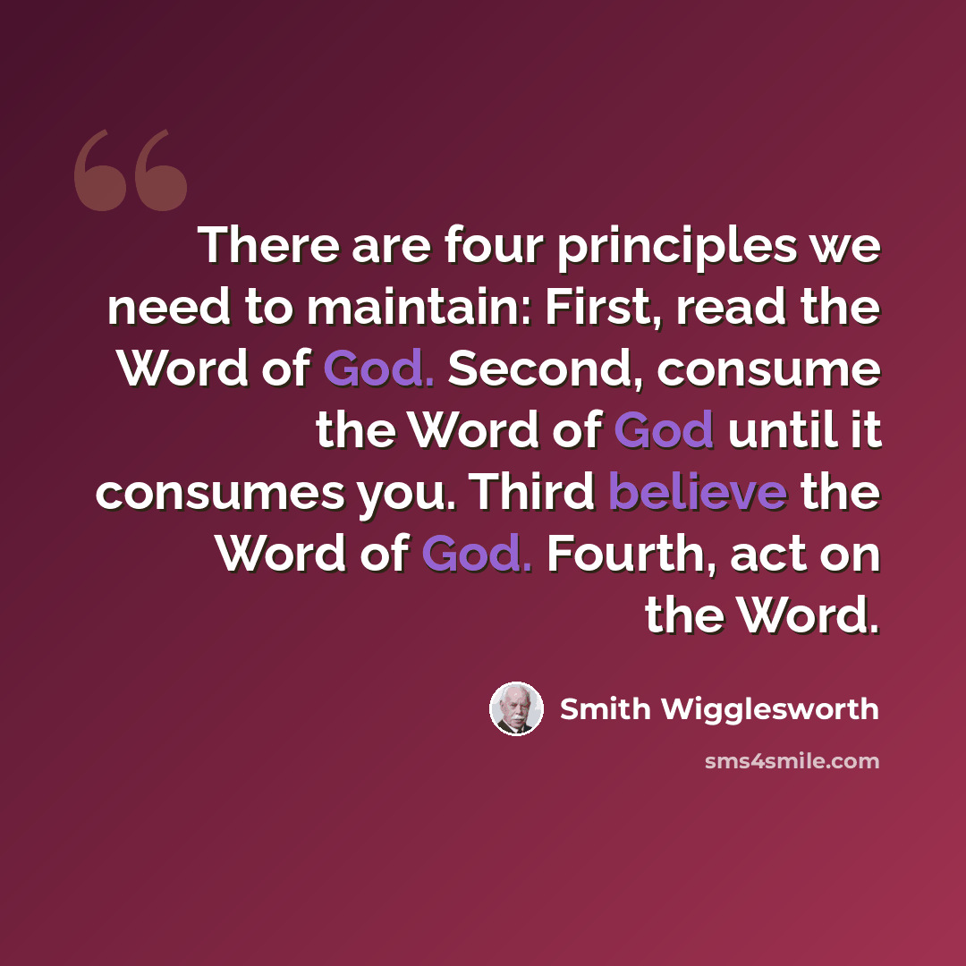 “There are four principles we need to maintain: First, read the Word of God. Second, consume the Word of God until it consumes you. Third believe the Word of God. Fourth, act on the Word.” quote by Smith Wigglesworth