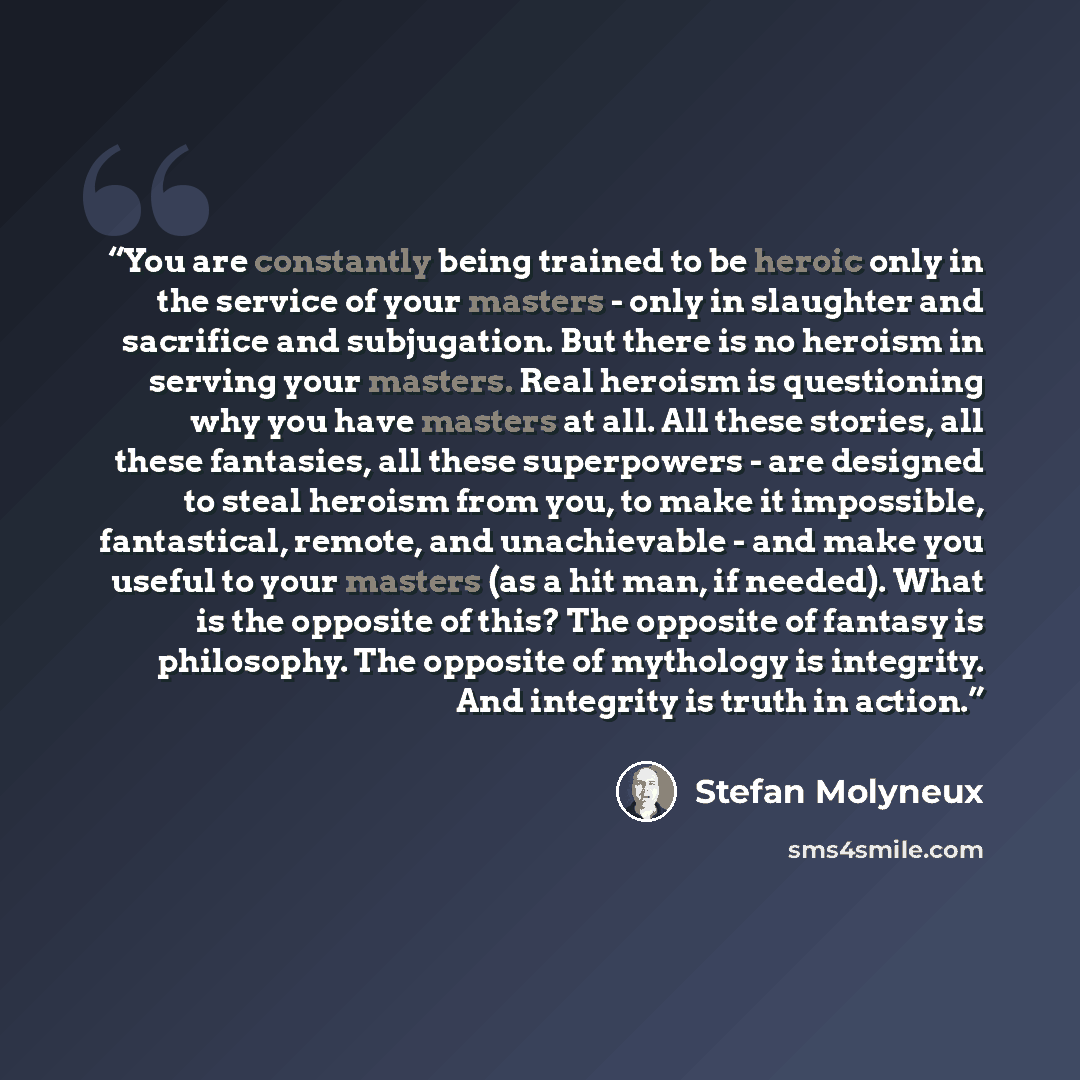 “You are constantly being trained to be heroic only in the service of your masters - only in slaughter and sacrifice and subjugation. But there is no heroism in serving your masters. Real heroism is questioning why you have masters at all. All these stories, all these fantasies, all these…” quote by Stefan Molyneux