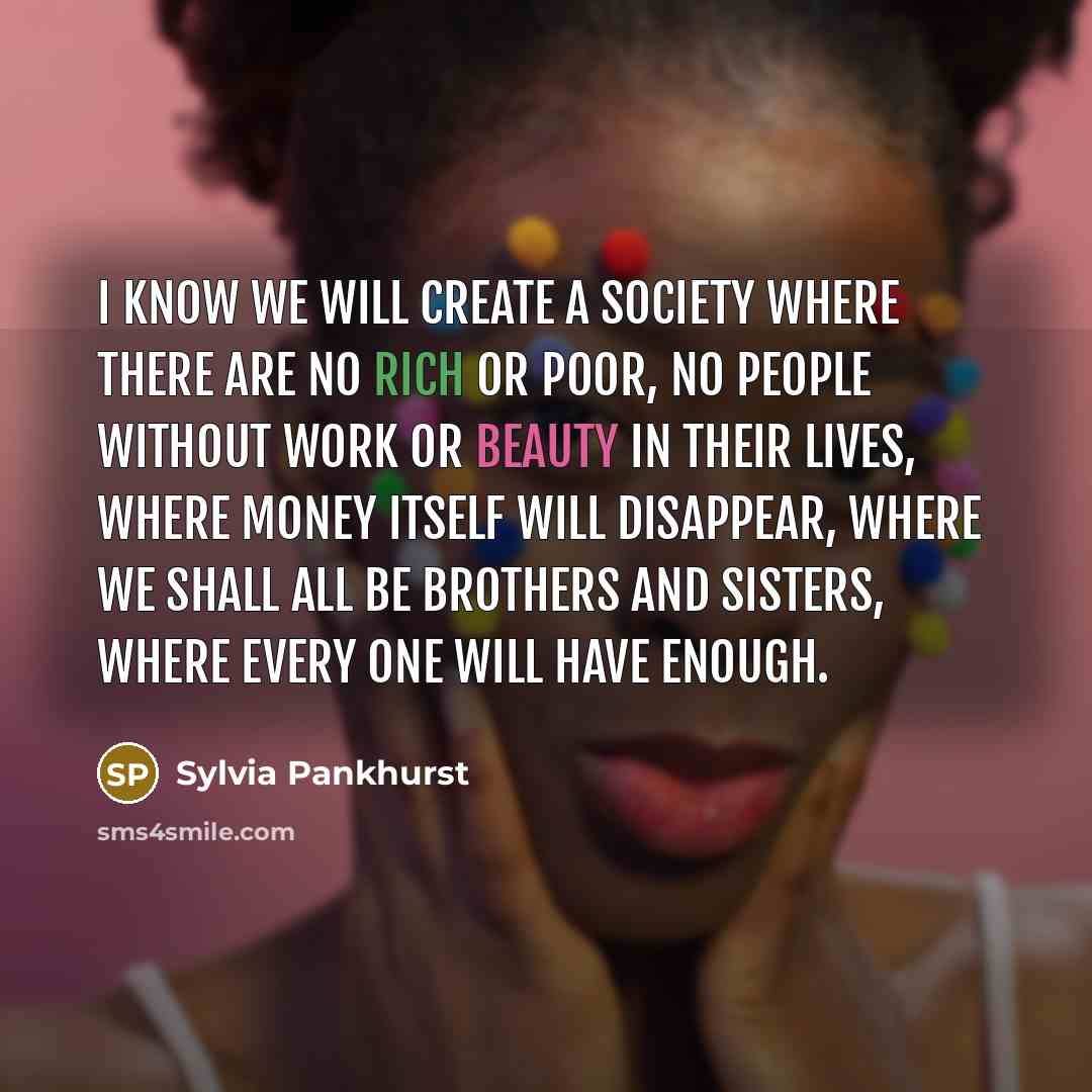“I know we will create a society where there are no rich or poor, no people without work or beauty in their lives, where money itself will disappear, where we shall all be brothers and sisters, where every one will have enough.” quote by Sylvia Pankhurst
