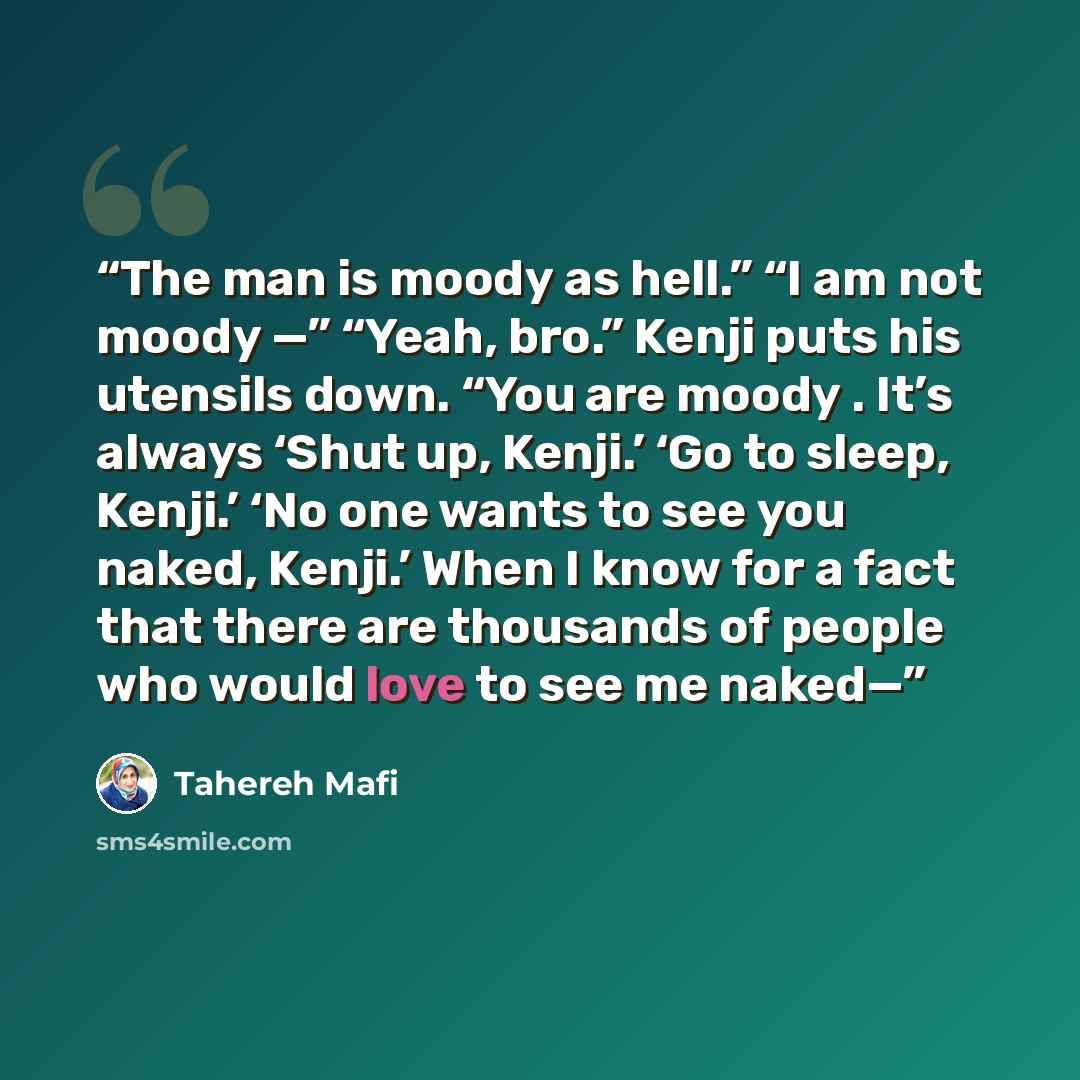 “The man is moody as hell.” “I am not moody —” “Yeah, bro.” Kenji puts his utensils down. “You are moody . It’s always ‘Shut up, Kenji.’ ‘Go to sleep, Kenji.’ ‘No one wants to see you naked, Kenji.’ When I know for a fact that there are thousands of people who would love to see me naked—” quote by Tahereh Mafi