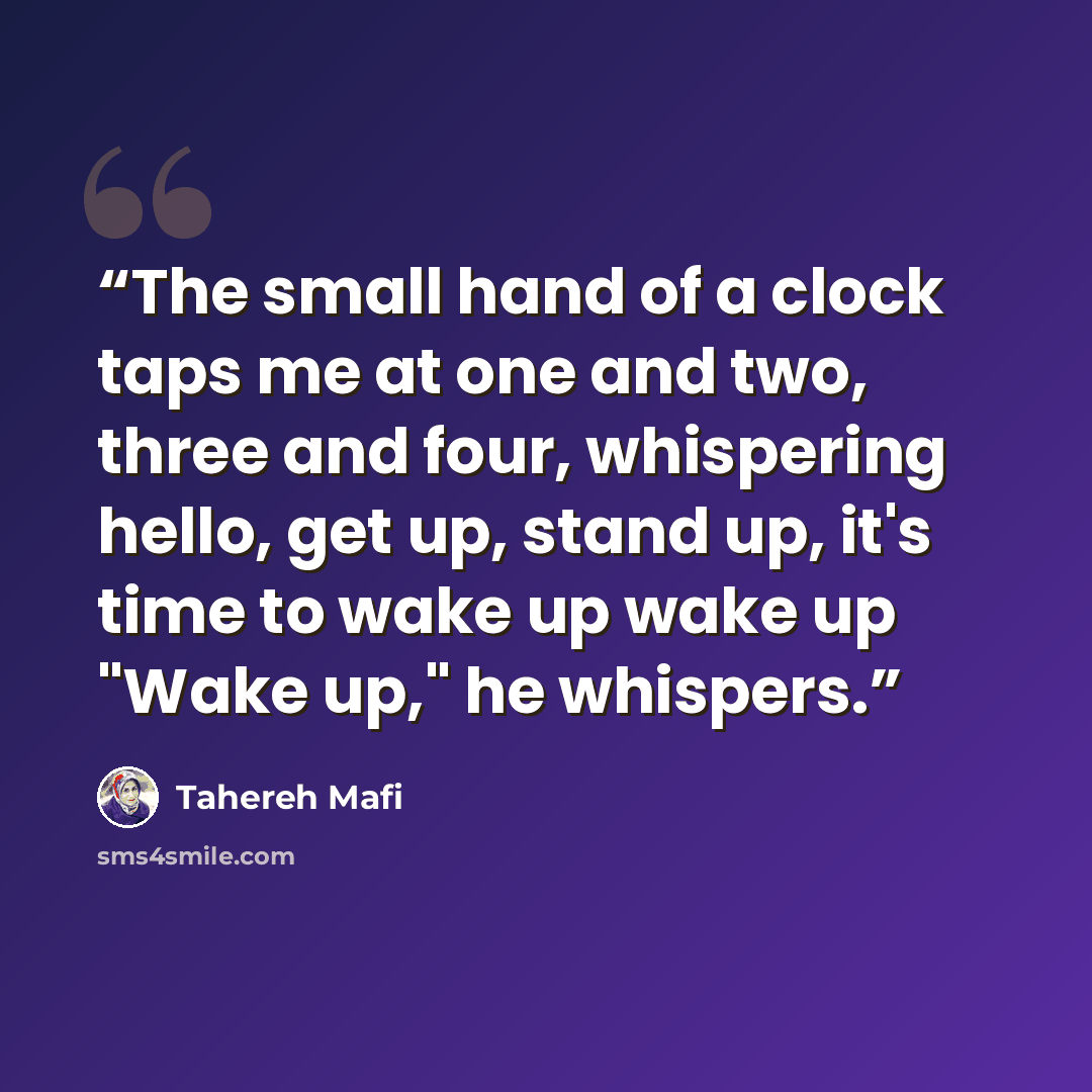 “The small hand of a clock taps me at one and two, three and four, whispering hello, get up, stand up, it's time to wake up wake up "Wake up," he whispers.” quote by Tahereh Mafi