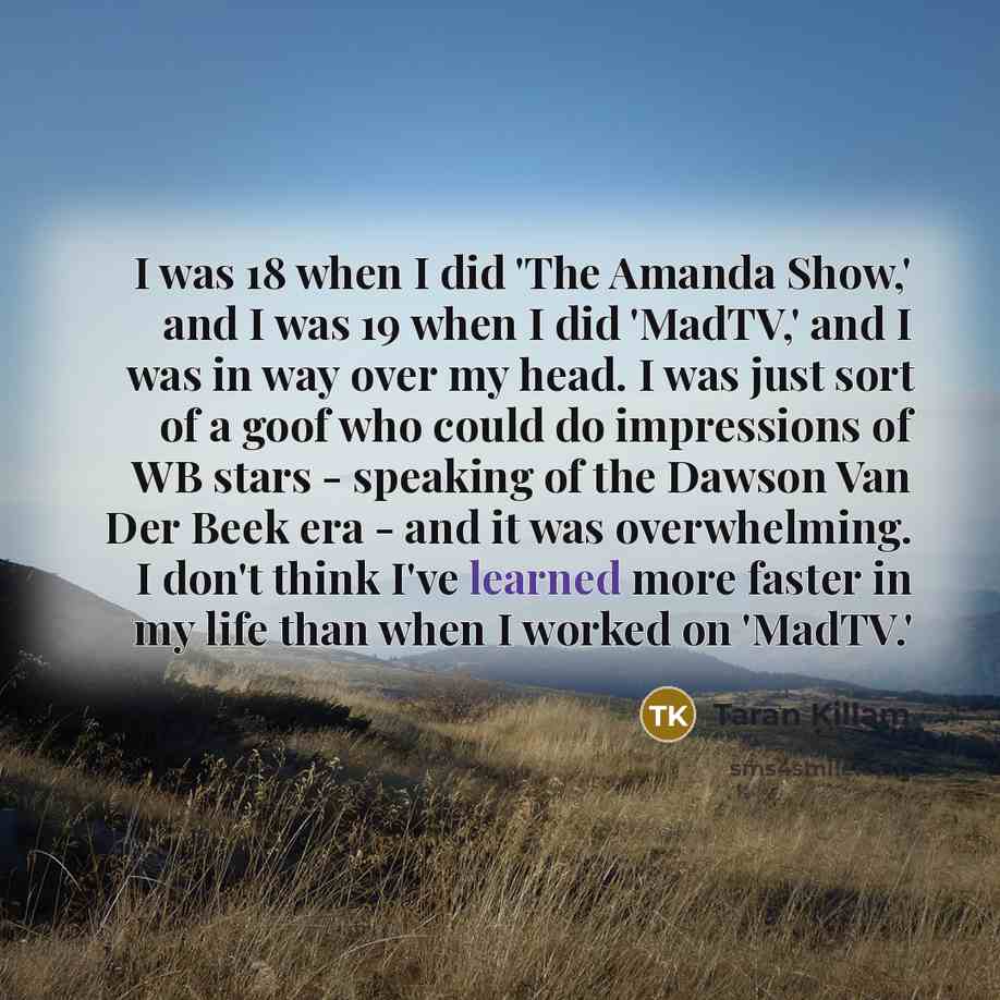 “I was 18 when I did 'The Amanda Show,' and I was 19 when I did 'MadTV,' and I was in way over my head. I was just sort of a goof who could do impressions of WB stars - speaking of the Dawson Van Der Beek era - and it was overwhelming. I don't think I've learned more faster in my life than when I…” quote by Taran Killam