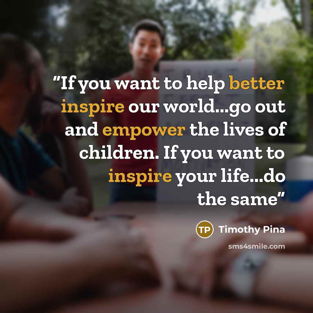 “If you want to help better inspire our world...go out and empower the lives of children. If you want to inspire your life...do the same” quote by Timothy Pina