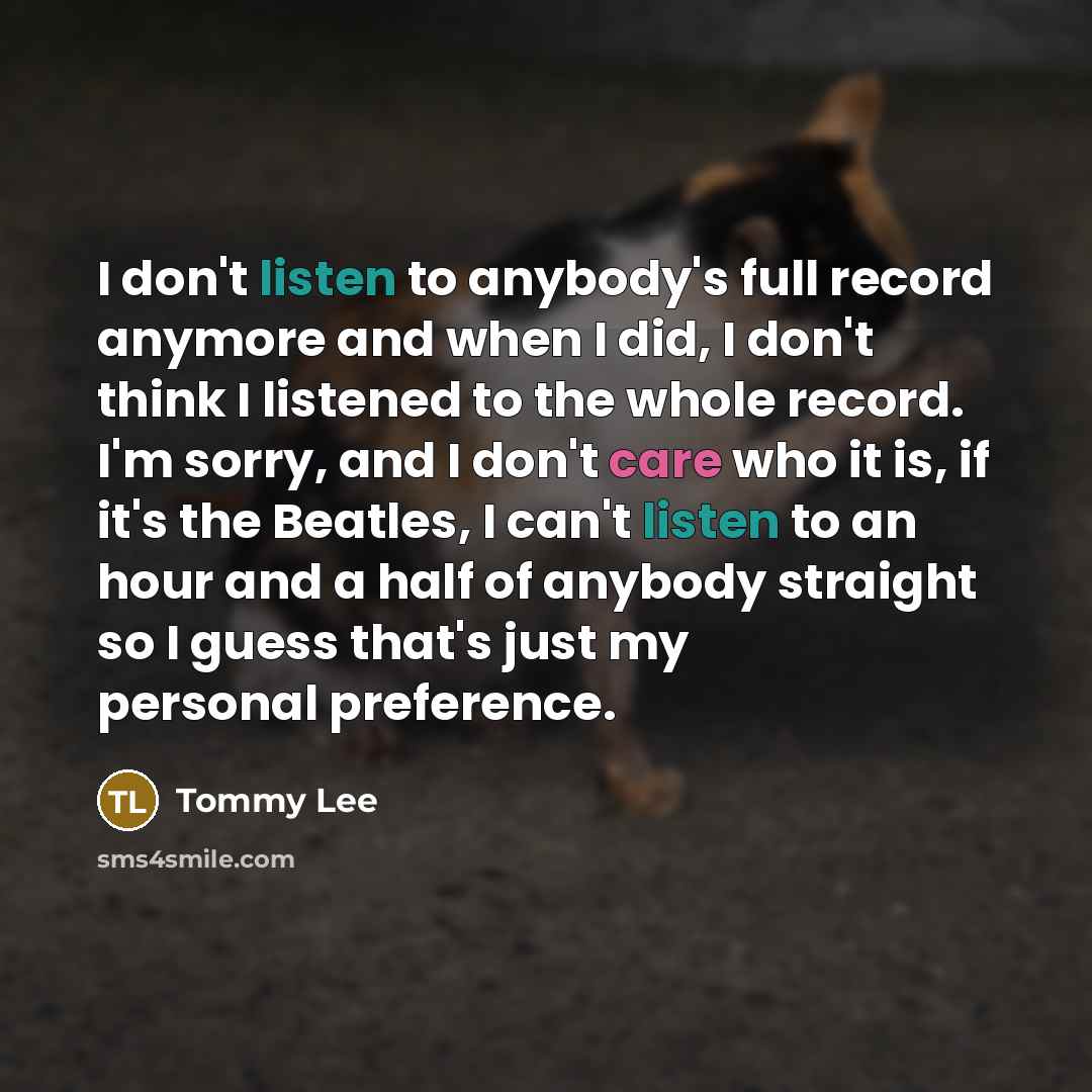 “I don't listen to anybody's full record anymore and when I did, I don't think I listened to the whole record. I'm sorry, and I don't care who it is, if it's the Beatles, I can't listen to an hour and a half of anybody straight so I guess that's just my personal preference.” quote by Tommy Lee