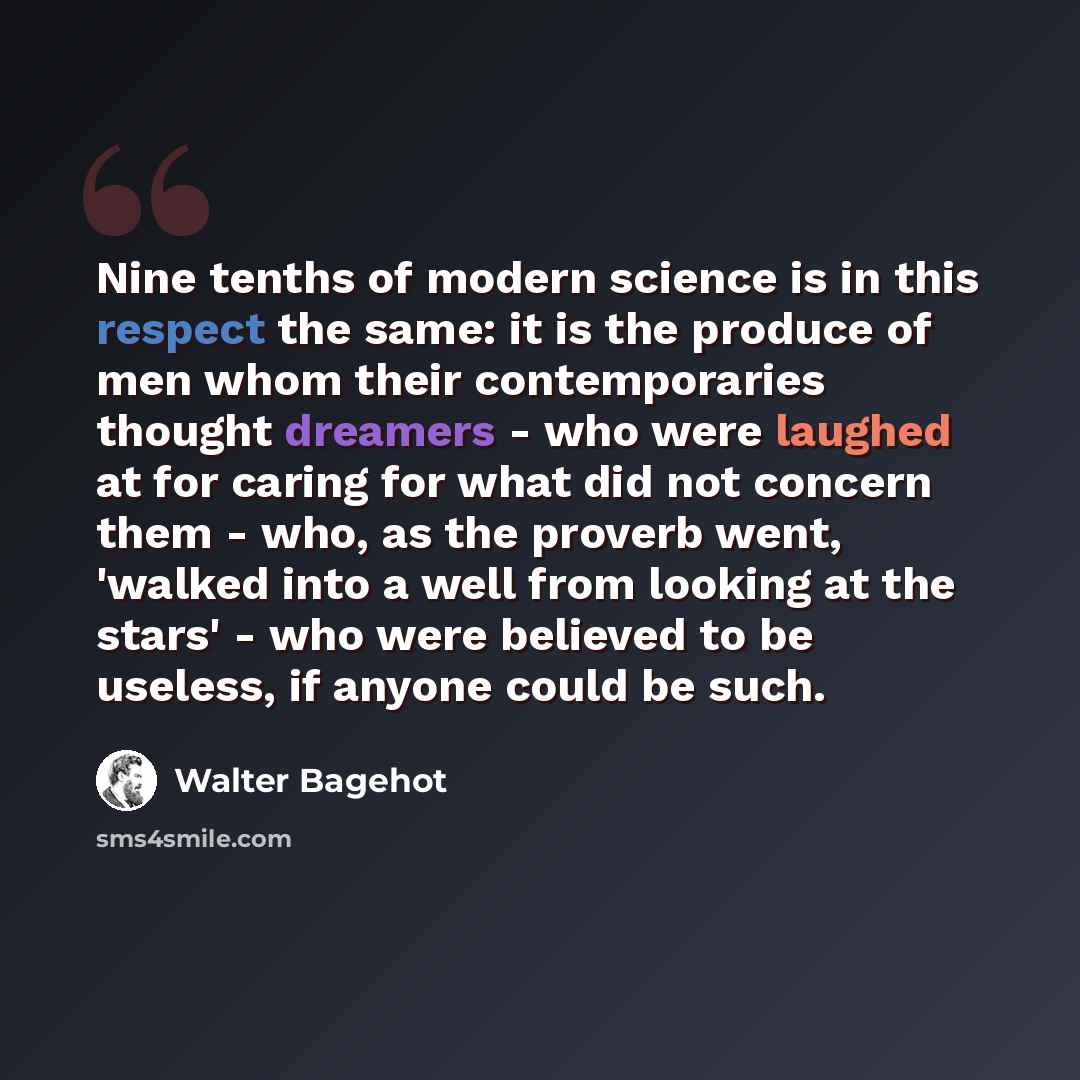 “Nine tenths of modern science is in this respect the same: it is the produce of men whom their contemporaries thought dreamers - who were laughed at for caring for what did not concern them - who, as the proverb went, 'walked into a well from looking at the stars' - who were believed to be…” quote by Walter Bagehot