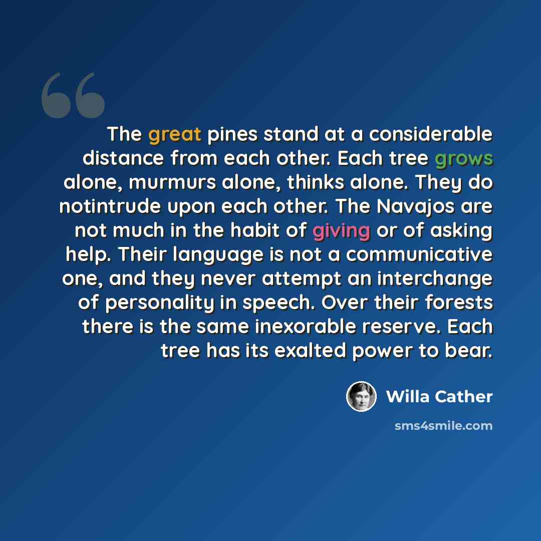 “The great pines stand at a considerable distance from each other. Each tree grows alone, murmurs alone, thinks alone. They do notintrude upon each other. The Navajos are not much in the habit of giving or of asking help. Their language is not a communicative one, and they never attempt an…” quote by Willa Cather
