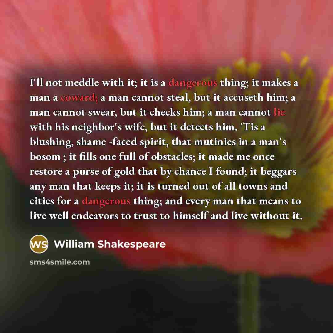 “I'll not meddle with it; it is a dangerous thing; it makes a man a coward; a man cannot steal, but it accuseth him; a man cannot swear, but it checks him; a man cannot lie with his neighbor's wife, but it detects him. 'Tis a blushing, shame -faced spirit, that mutinies in a man's bosom ; it fills…” quote by William Shakespeare