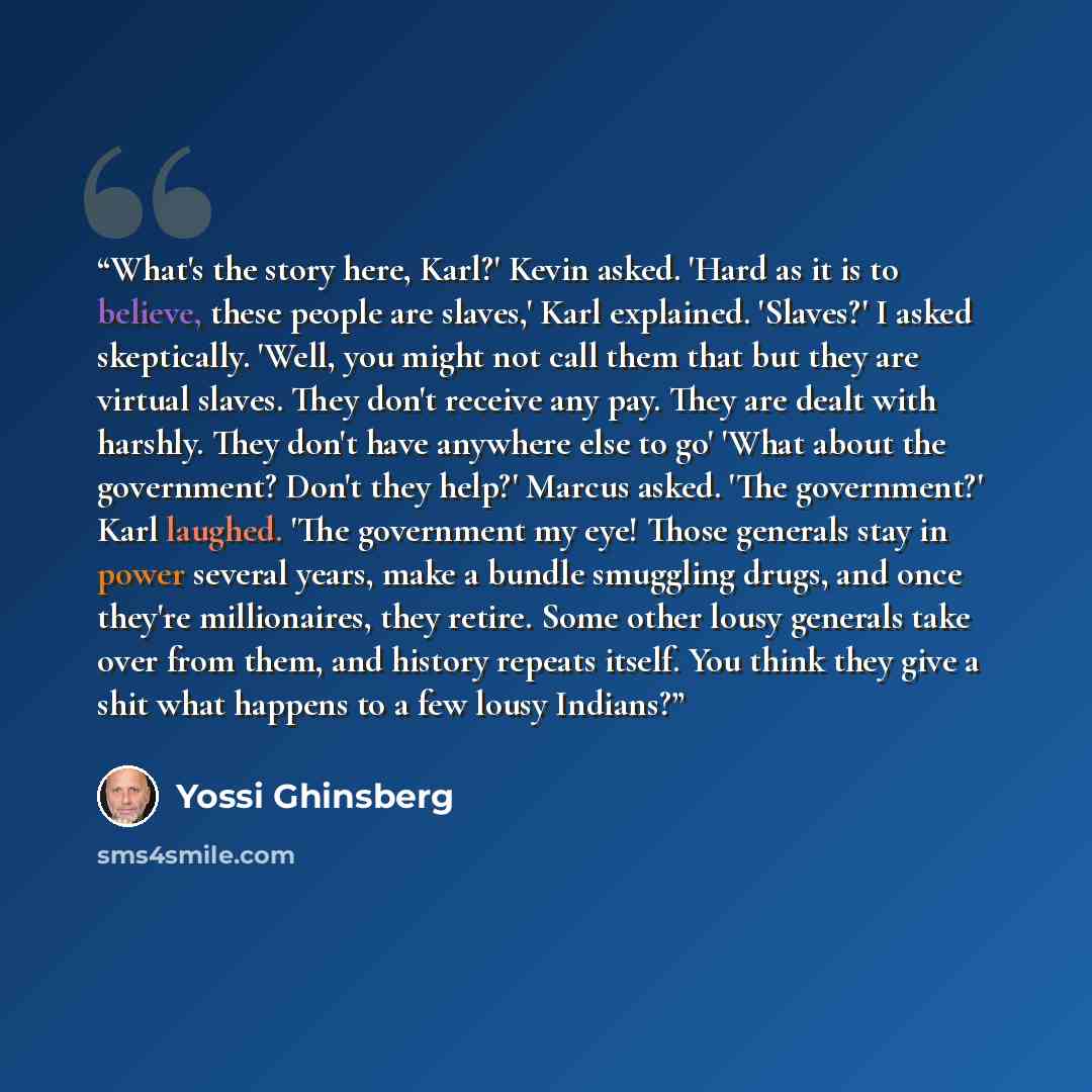 “What's the story here, Karl?' Kevin asked. 'Hard as it is to believe, these people are slaves,' Karl explained. 'Slaves?' I asked skeptically. 'Well, you might not call them that but they are virtual slaves. They don't receive any pay. They are dealt with harshly. They don't have anywhere else to…” quote by Yossi Ghinsberg