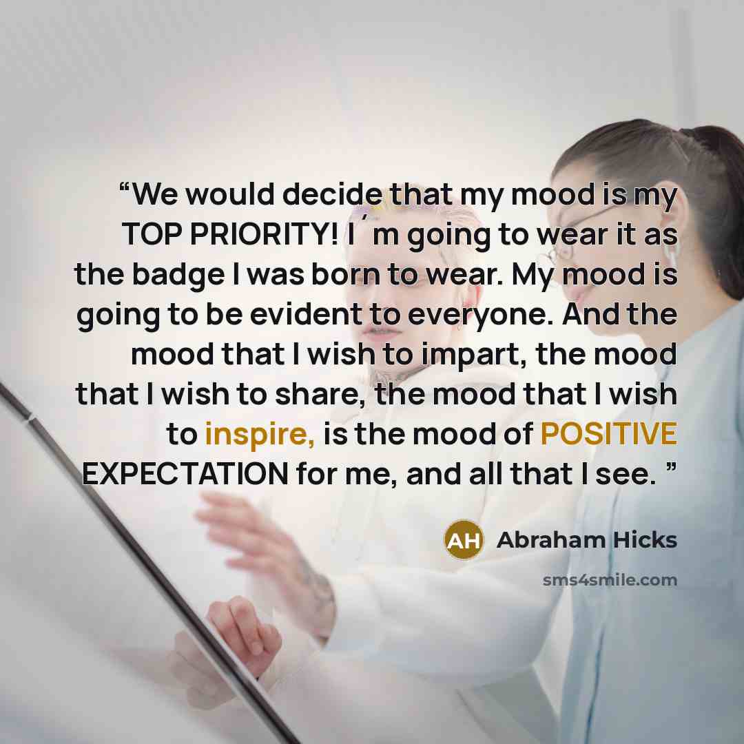 “We would decide that my mood is my TOP PRIORITY! I´m going to wear it as the badge I was born to wear. My mood is going to be evident to everyone. And the mood that I wish to impart, the mood that I wish to share, the mood that I wish to inspire, is the mood of POSITIVE EXPECTATION for me, and all…” quote by Abraham Hicks
