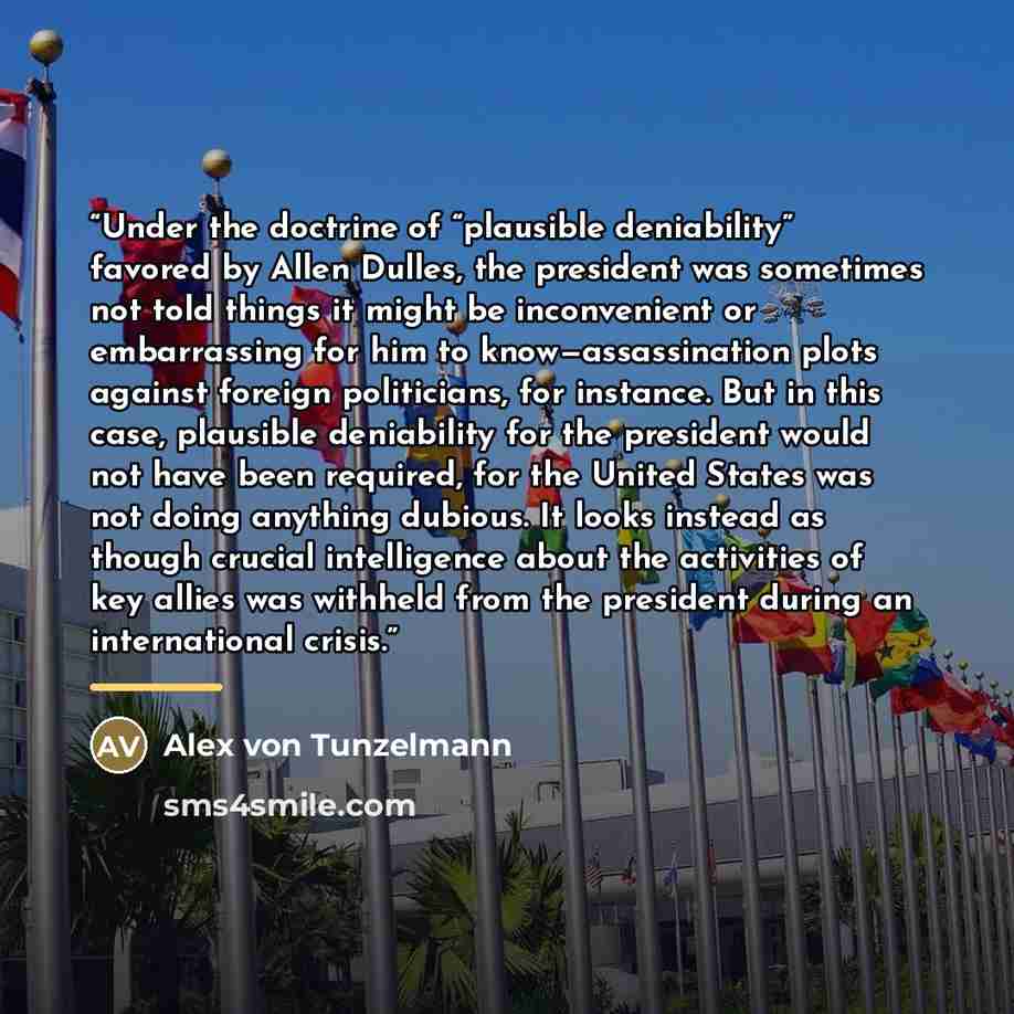 “Under the doctrine of “plausible deniability” favored by Allen Dulles, the president was sometimes not told things it might be inconvenient or embarrassing for him to know—assassination plots against foreign politicians, for instance. But in this case, plausible deniability for the president would…” quote by Alex von Tunzelmann