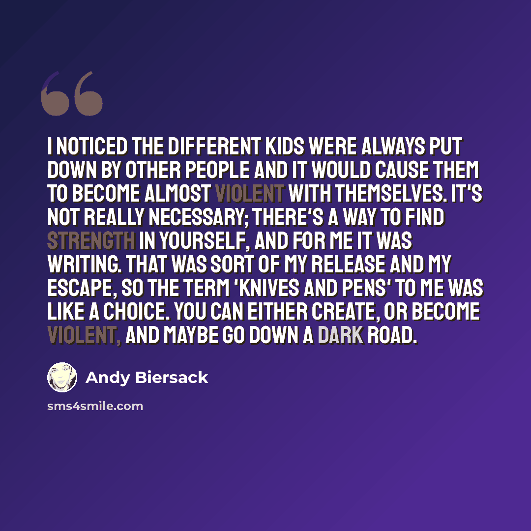“I noticed the different kids were always put down by other people and it would cause them to become almost violent with themselves. It's not really necessary; there's a way to find strength in yourself, and for me it was writing. That was sort of my release and my escape, so the term 'Knives and…” quote by Andy Biersack