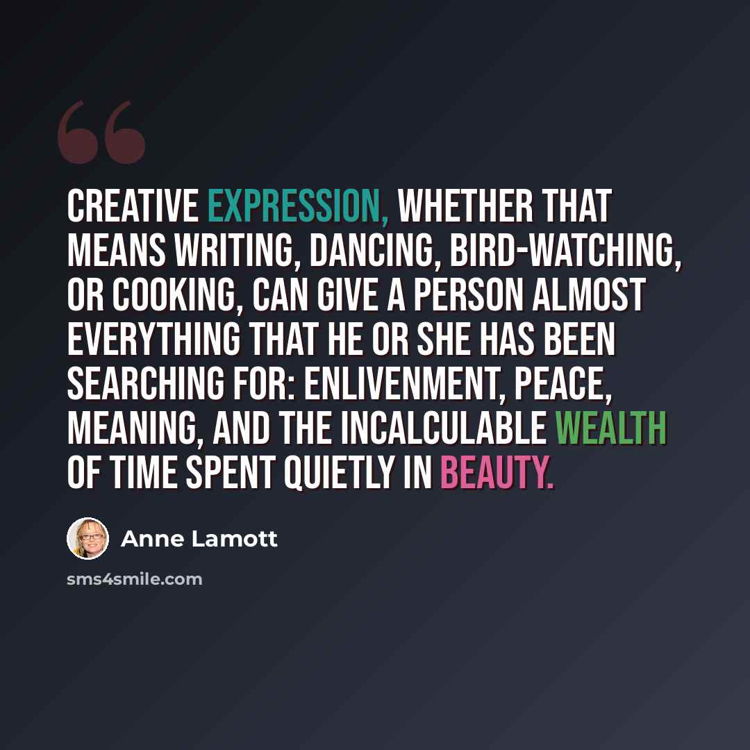 “Creative expression, whether that means writing, dancing, bird-watching, or cooking, can give a person almost everything that he or she has been searching for: enlivenment, peace, meaning, and the incalculable wealth of time spent quietly in beauty.” quote by Anne Lamott