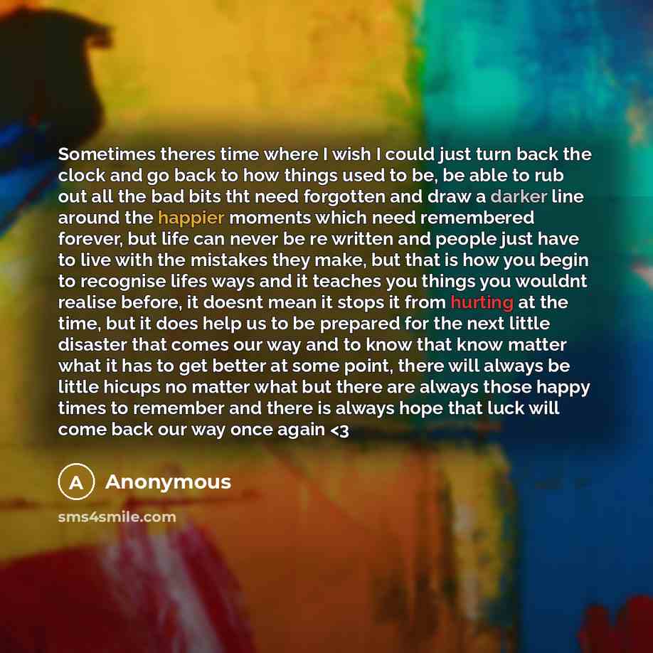 “Sometimes theres time where I wish I could just turn back the clock and go back to how things used to be, be able to rub out all the bad bits tht need forgotten and draw a darker line around the happier moments which need remembered forever, but life can never be re written and people just have to…” quote by Anonymous