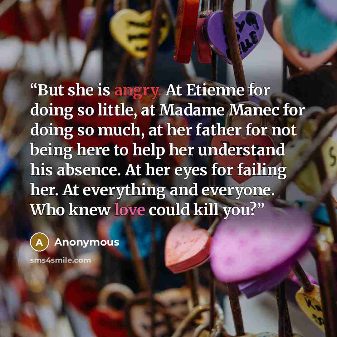 “But she is angry. At Etienne for doing so little, at Madame Manec for doing so much, at her father for not being here to help her understand his absence. At her eyes for failing her. At everything and everyone. Who knew love could kill you?” quote by Anonymous