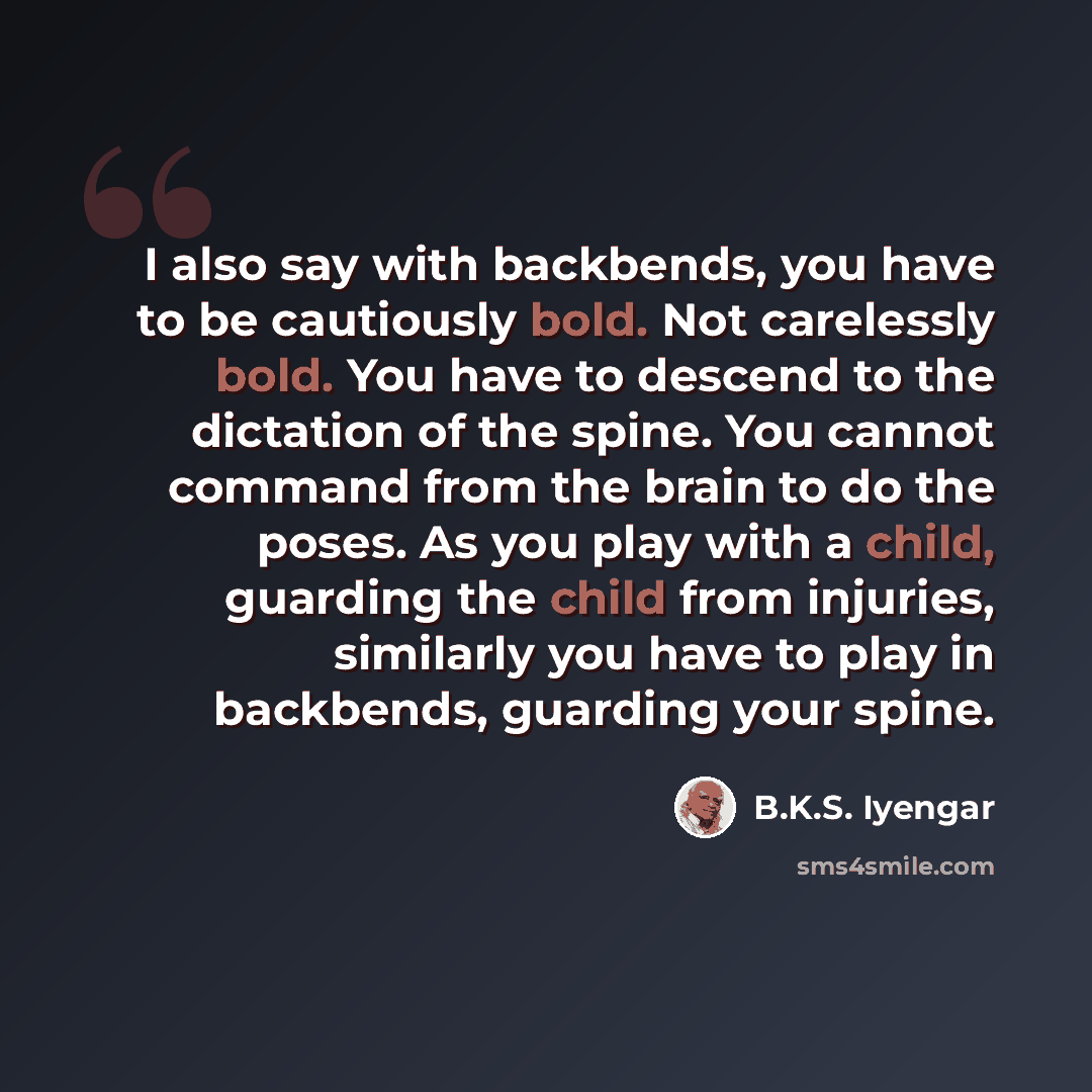 “I also say with backbends, you have to be cautiously bold. Not carelessly bold. You have to descend to the dictation of the spine. You cannot command from the brain to do the poses. As you play with a child, guarding the child from injuries, similarly you have to play in backbends, guarding your…” quote by B.K.S. Iyengar