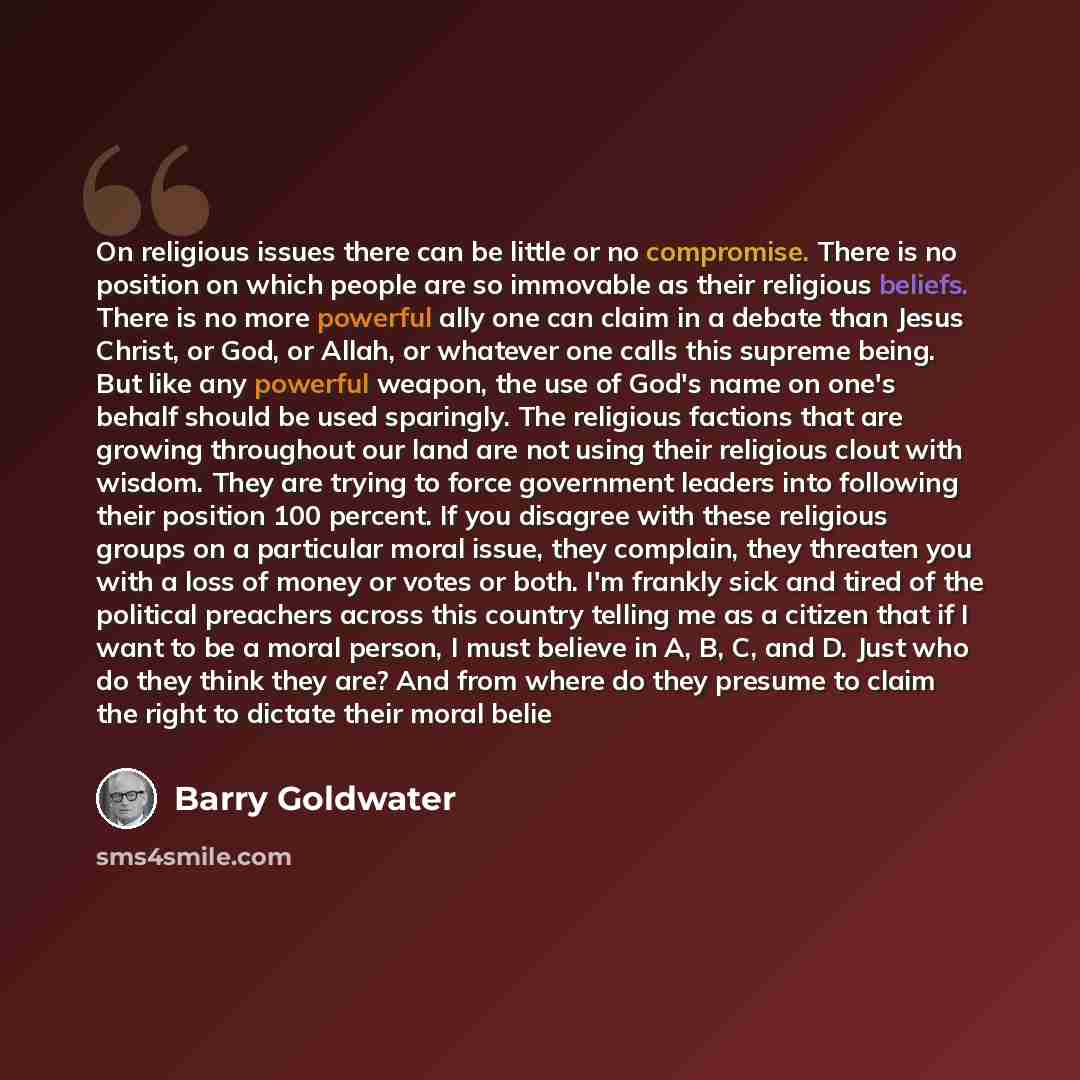 “On religious issues there can be little or no compromise. There is no position on which people are so immovable as their religious beliefs. There is no more powerful ally one can claim in a debate than Jesus Christ, or God, or Allah, or whatever one calls this supreme being. But like any powerful…” quote by Barry Goldwater