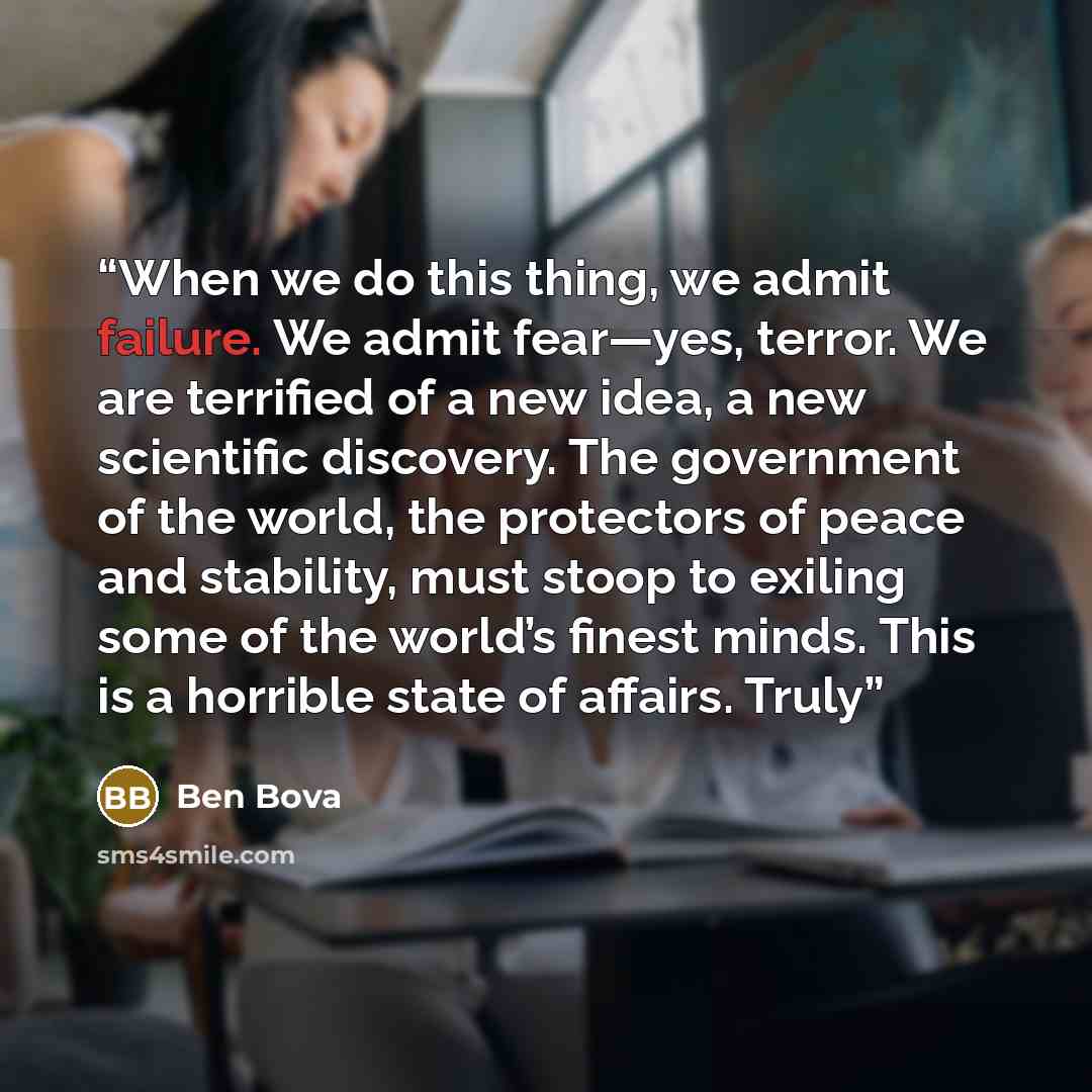 “When we do this thing, we admit failure. We admit fear—yes, terror. We are terrified of a new idea, a new scientific discovery. The government of the world, the protectors of peace and stability, must stoop to exiling some of the world’s finest minds. This is a horrible state of affairs. Truly” quote by Ben Bova