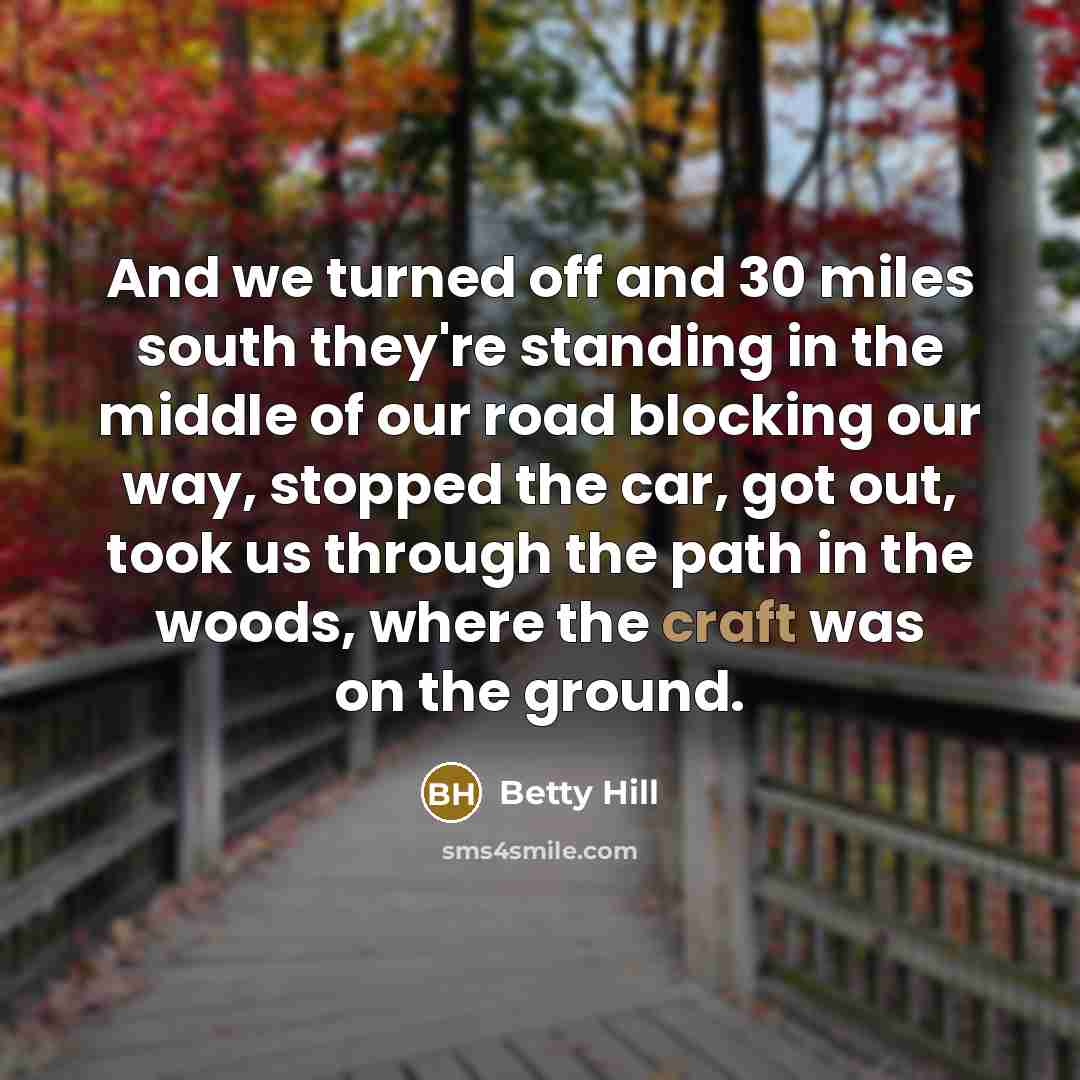 “And we turned off and 30 miles south they're standing in the middle of our road blocking our way, stopped the car, got out, took us through the path in the woods, where the craft was on the ground.” quote by Betty Hill