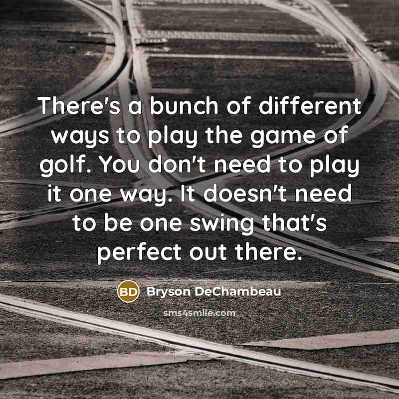 “There's a bunch of different ways to play the game of golf. You don't need to play it one way. It doesn't need to be one swing that's perfect out there.” quote by Bryson DeChambeau