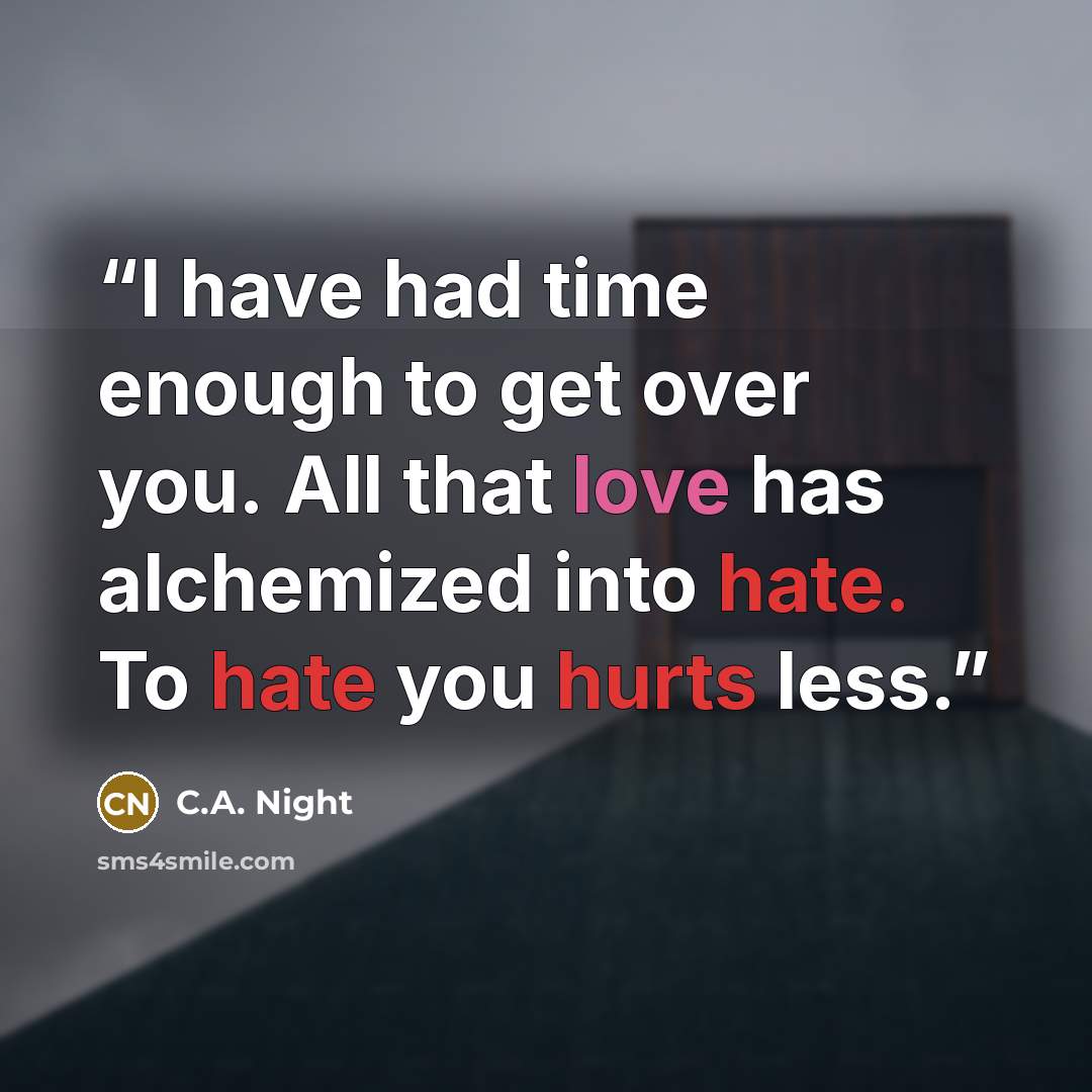 “I have had time enough to get over you. All that love has alchemized into hate. To hate you hurts less.” quote by C.A. Night