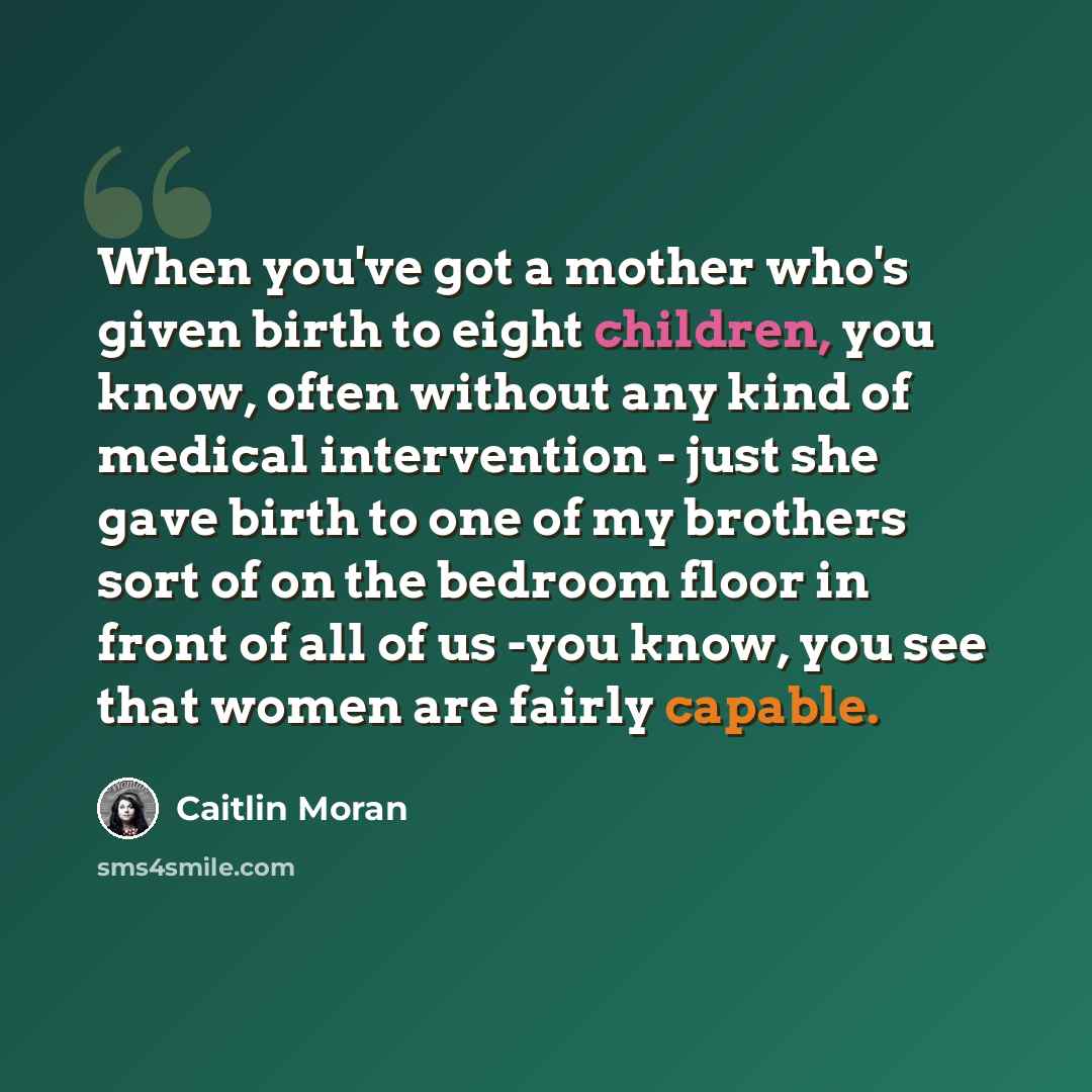 “When you've got a mother who's given birth to eight children, you know, often without any kind of medical intervention - just she gave birth to one of my brothers sort of on the bedroom floor in front of all of us -you know, you see that women are fairly capable.” quote by Caitlin Moran