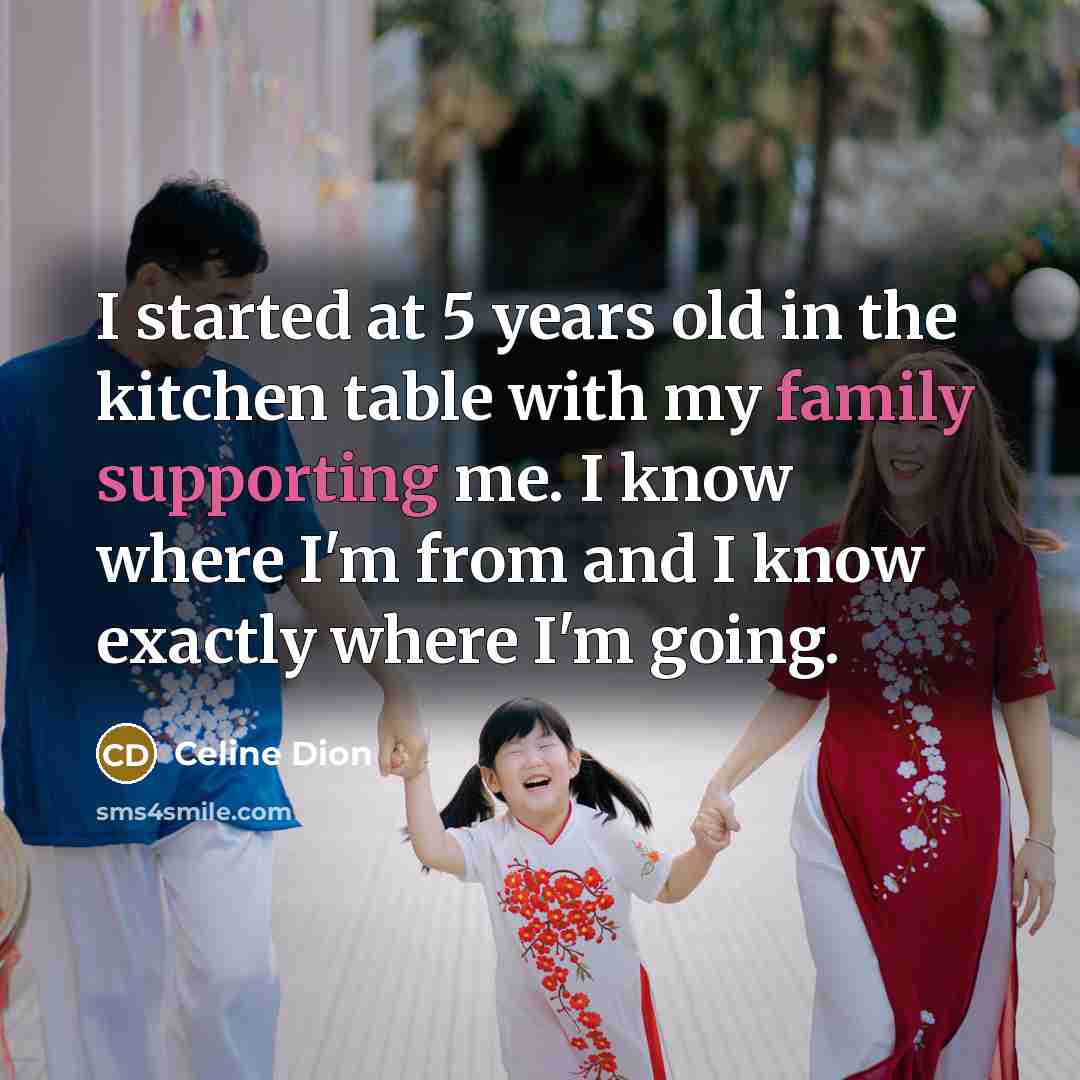 “I started at 5 years old in the kitchen table with my family supporting me. I know where I'm from and I know exactly where I'm going.” quote by Celine Dion