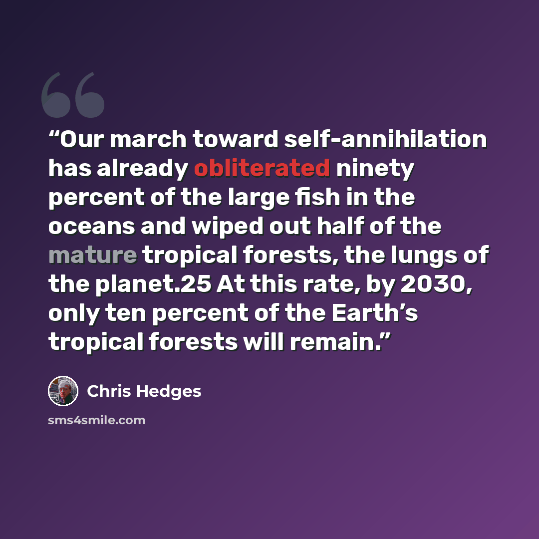 “Our march toward self-annihilation has already obliterated ninety percent of the large fish in the oceans and wiped out half of the mature tropical forests, the lungs of the planet.25 At this rate, by 2030, only ten percent of the Earth’s tropical forests will remain.” quote by Chris Hedges
