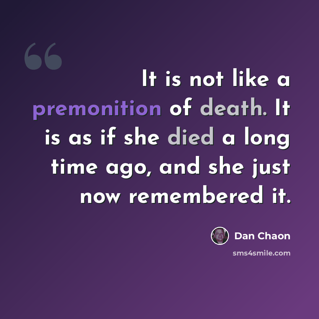 “It is not like a premonition of death. It is as if she died a long time ago, and she just now remembered it.” quote by Dan Chaon
