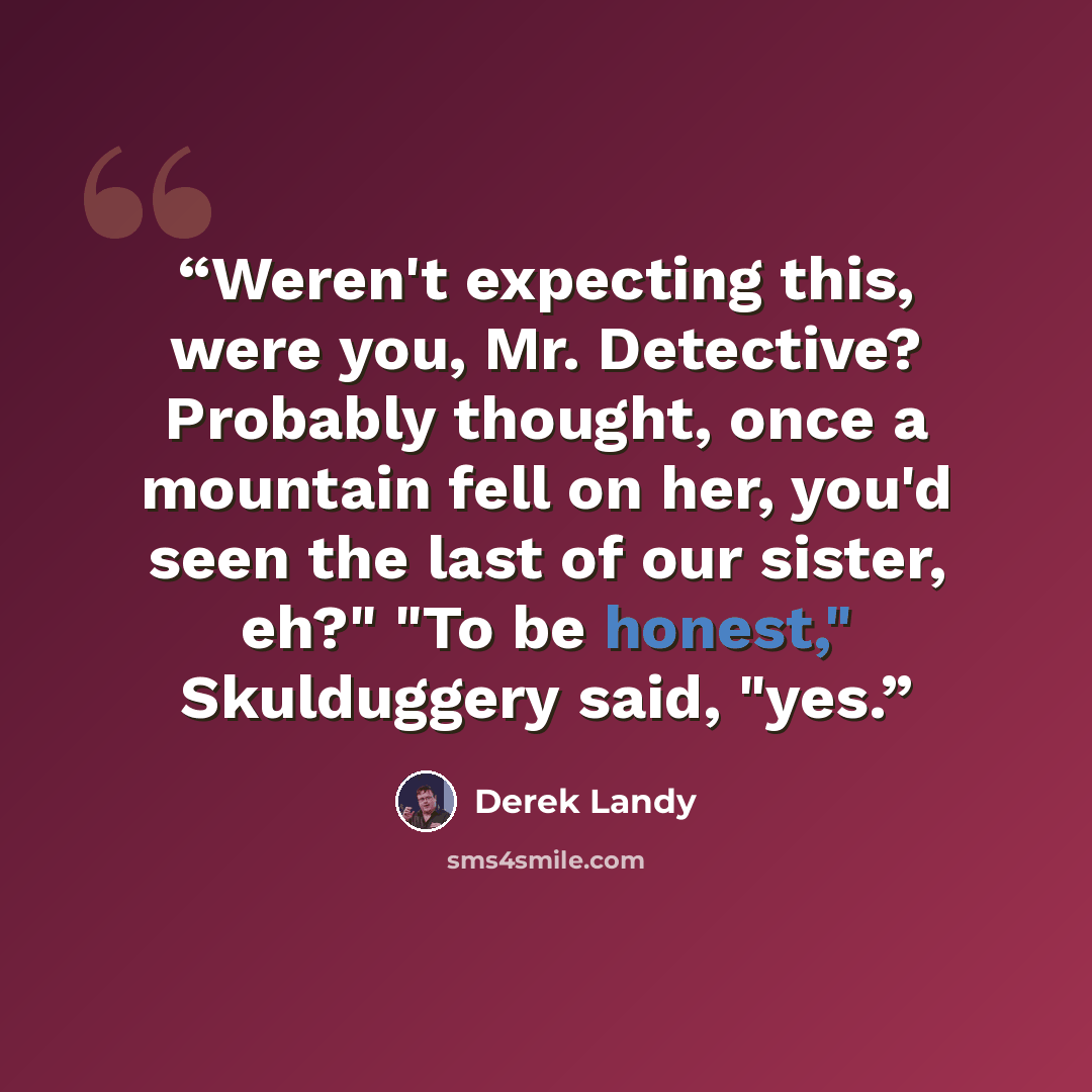 “Weren't expecting this, were you, Mr. Detective? Probably thought, once a mountain fell on her, you'd seen the last of our sister, eh?" "To be honest," Skulduggery said, "yes.” quote by Derek Landy