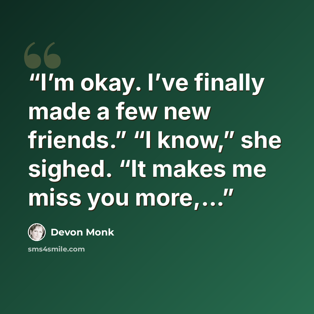 “I’m okay. I’ve finally made a few new friends.” “I know,” she sighed. “It makes me miss you more,...” quote by Devon Monk