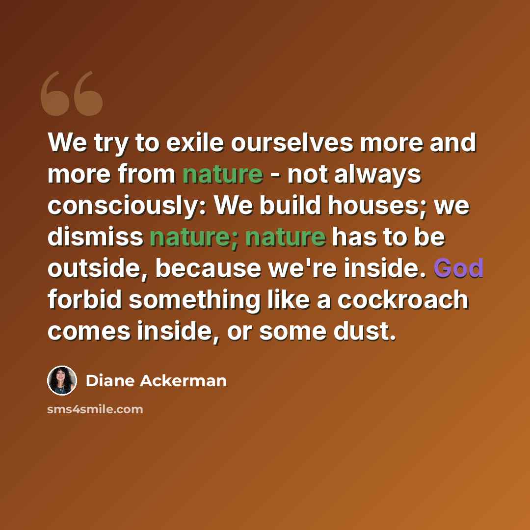“We try to exile ourselves more and more from nature - not always consciously: We build houses; we dismiss nature; nature has to be outside, because we're inside. God forbid something like a cockroach comes inside, or some dust.” quote by Diane Ackerman