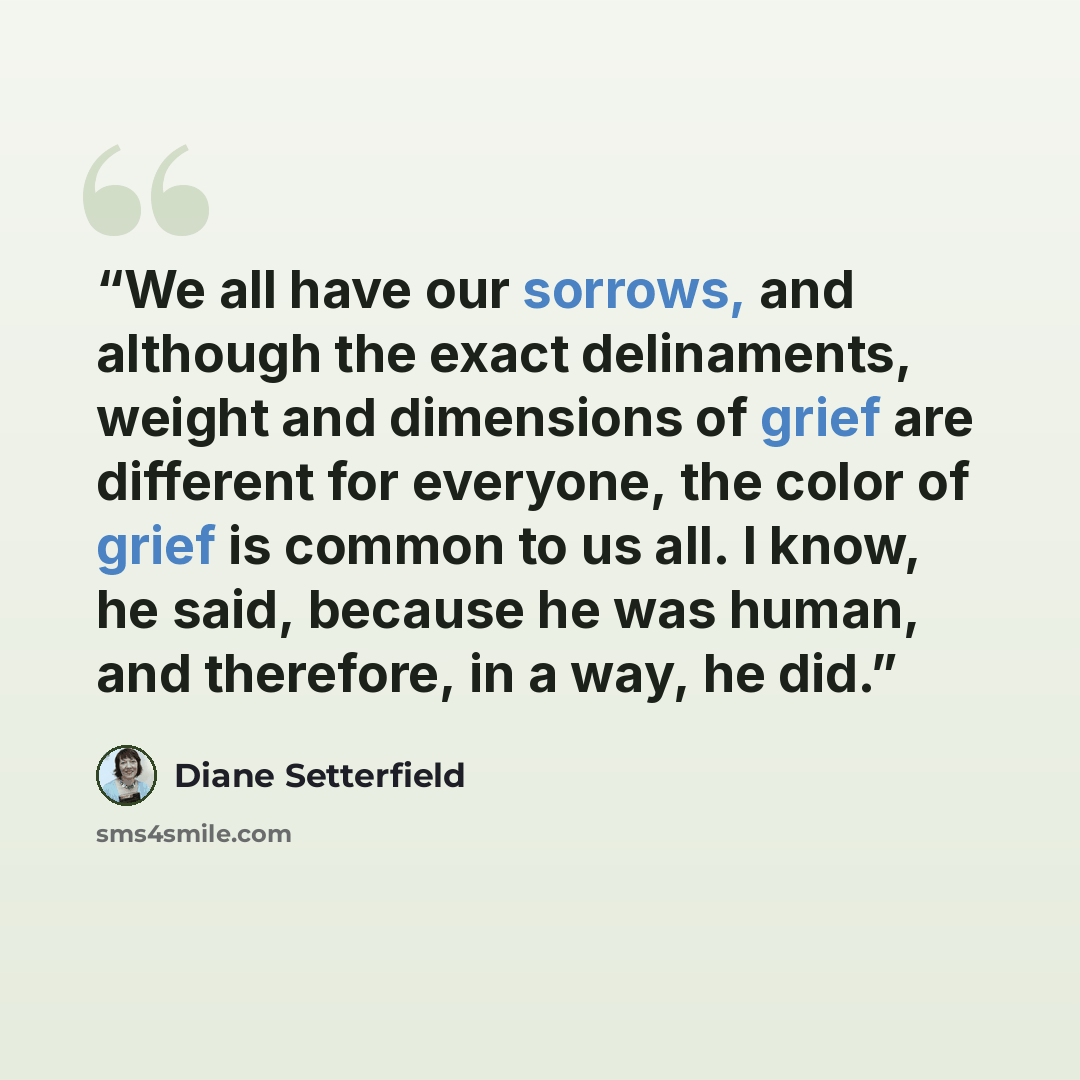 “We all have our sorrows, and although the exact delinaments, weight and dimensions of grief are different for everyone, the color of grief is common to us all. I know, he said, because he was human, and therefore, in a way, he did.” quote by Diane Setterfield