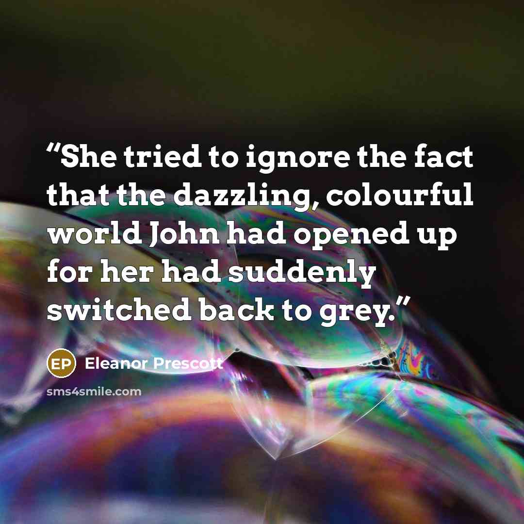 “She tried to ignore the fact that the dazzling, colourful world John had opened up for her had suddenly switched back to grey.” quote by Eleanor Prescott