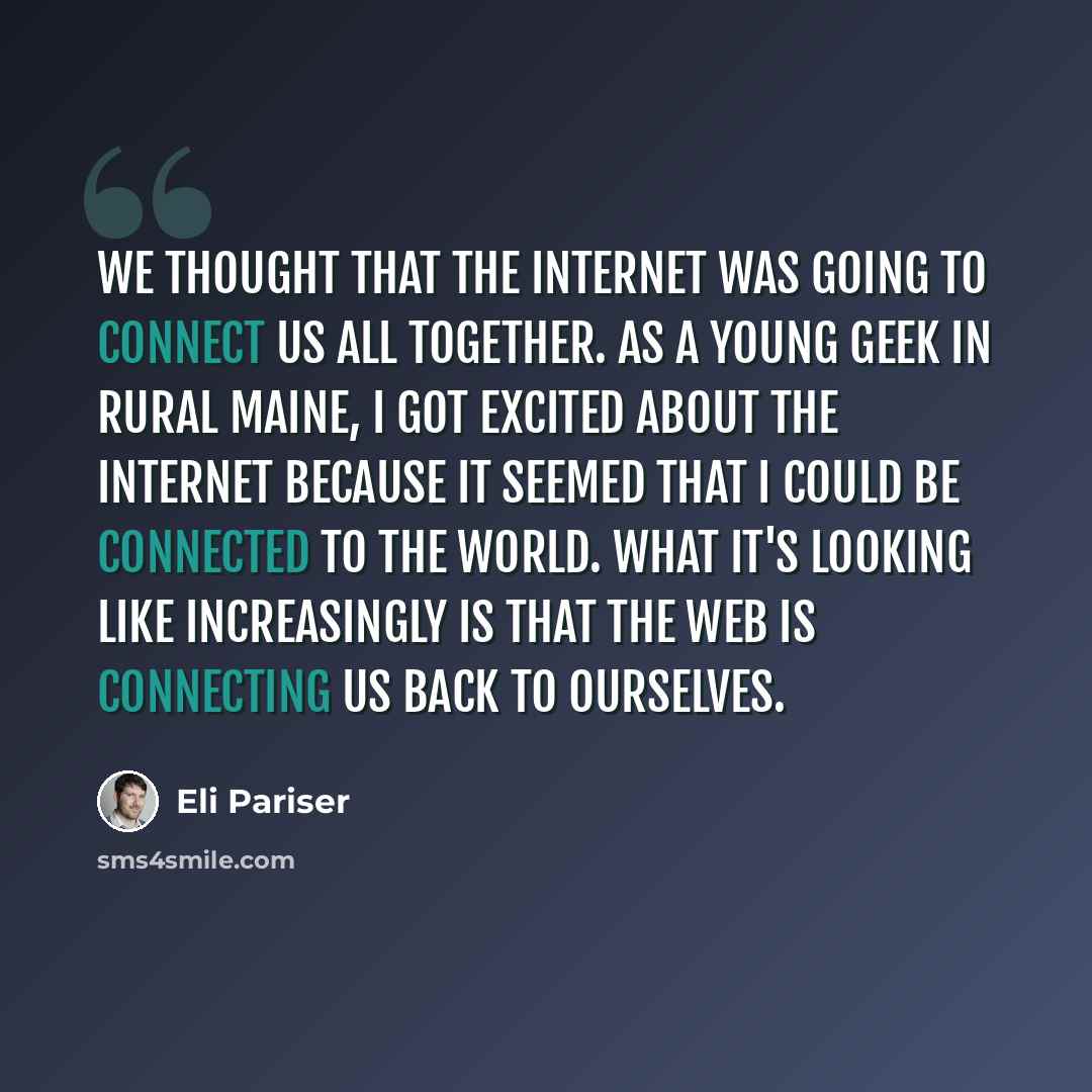 “We thought that the Internet was going to connect us all together. As a young geek in rural Maine, I got excited about the Internet because it seemed that I could be connected to the world. What it's looking like increasingly is that the Web is connecting us back to ourselves.” quote by Eli Pariser