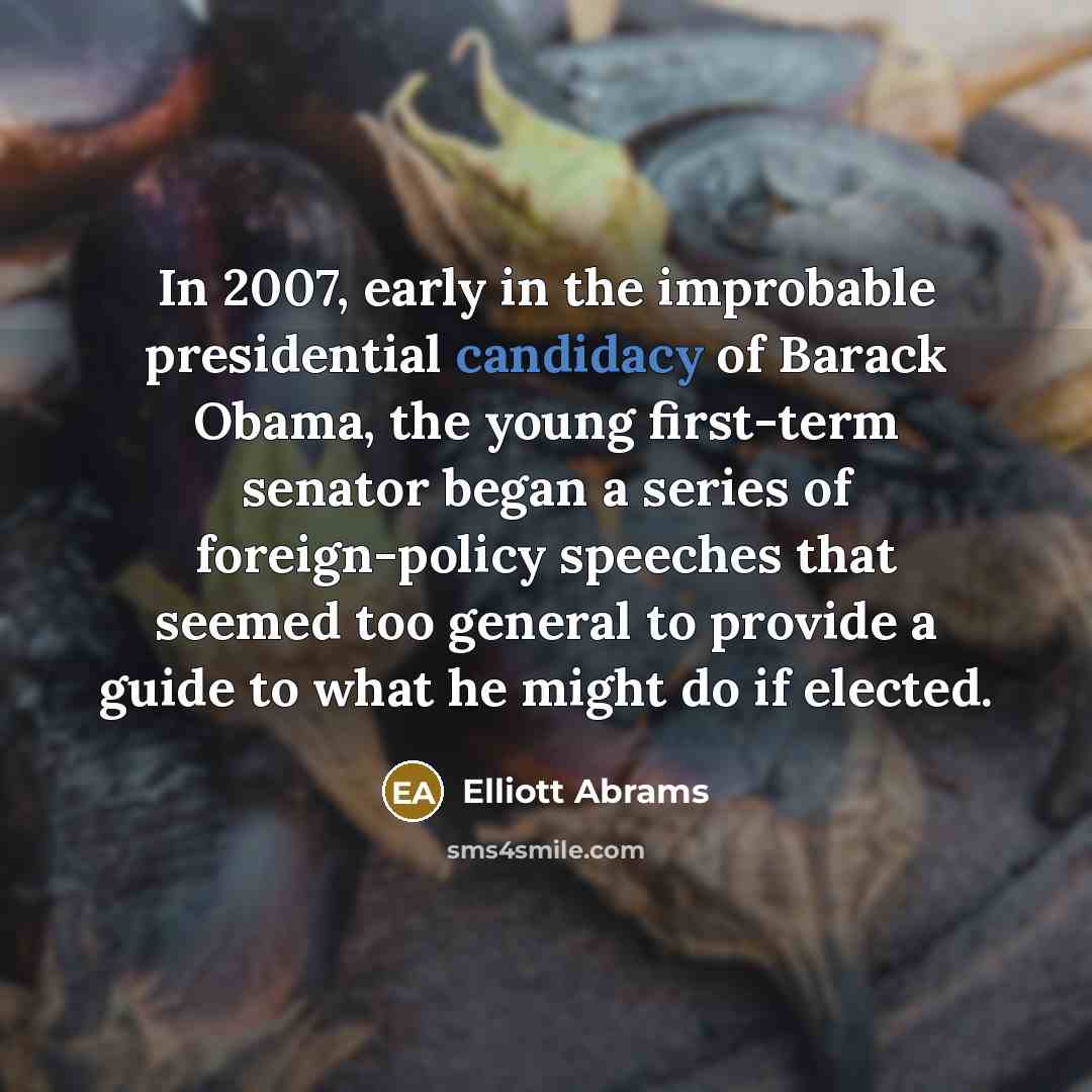 “In 2007, early in the improbable presidential candidacy of Barack Obama, the young first-term senator began a series of foreign-policy speeches that seemed too general to provide a guide to what he might do if elected.” quote by Elliott Abrams