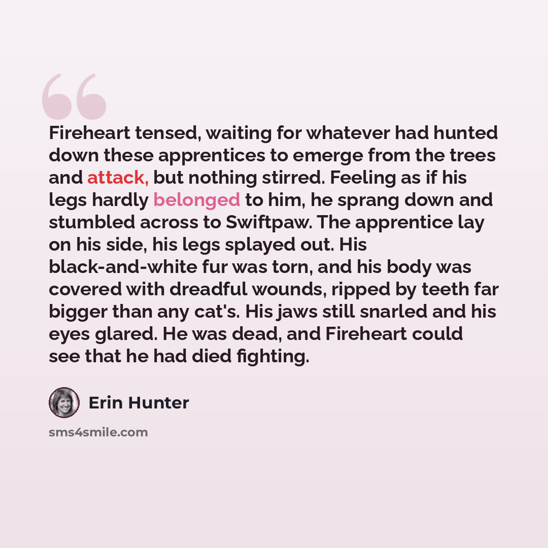 “Fireheart tensed, waiting for whatever had hunted down these apprentices to emerge from the trees and attack, but nothing stirred. Feeling as if his legs hardly belonged to him, he sprang down and stumbled across to Swiftpaw. The apprentice lay on his side, his legs splayed out. His…” quote by Erin Hunter