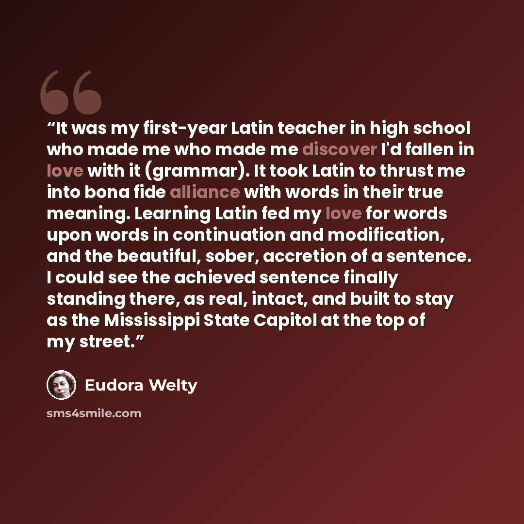 “It was my first-year Latin teacher in high school who made me who made me discover I'd fallen in love with it (grammar). It took Latin to thrust me into bona fide alliance with words in their true meaning. Learning Latin fed my love for words upon words in continuation and modification, and the…” quote by Eudora Welty