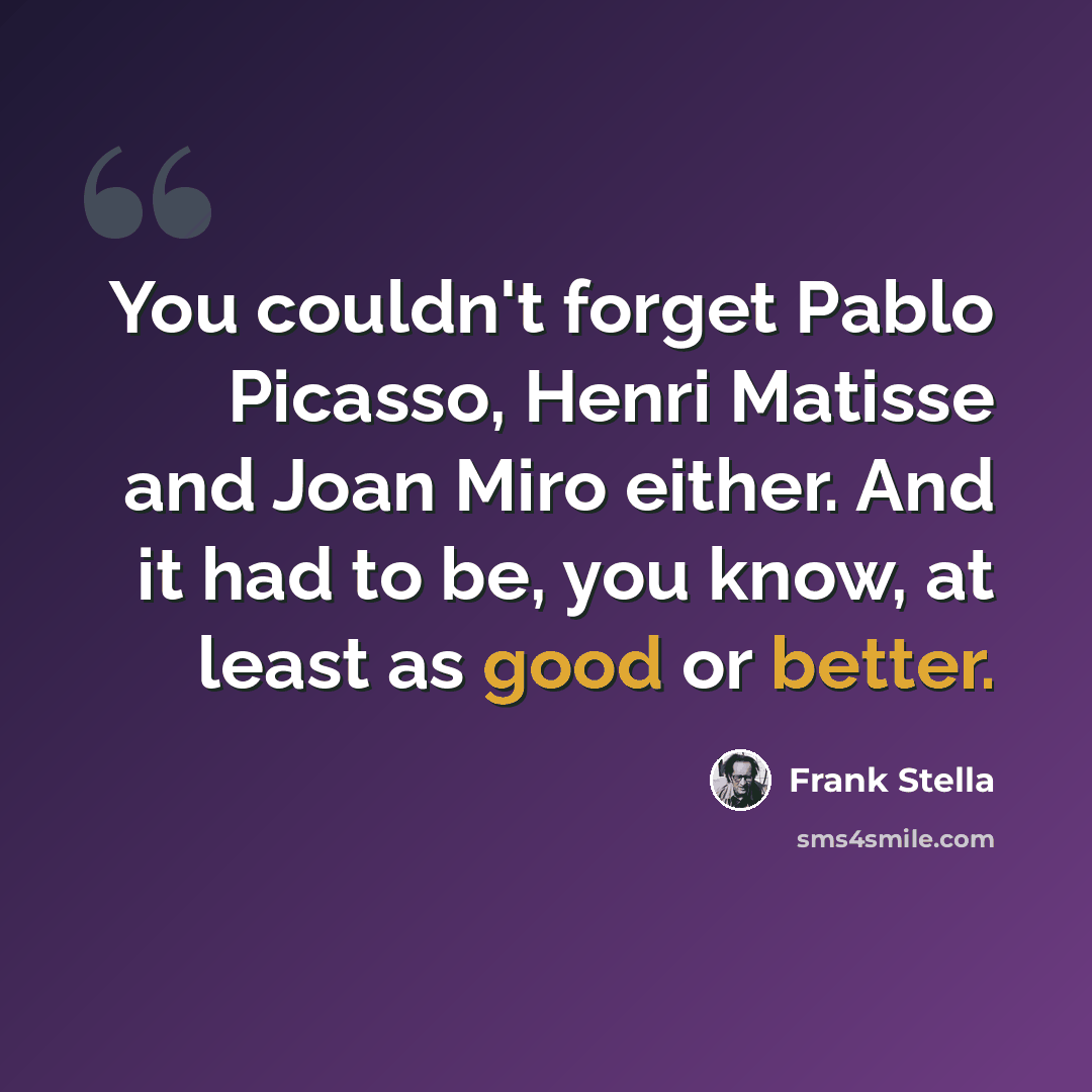 “You couldn't forget Pablo Picasso, Henri Matisse and Joan Miro either. And it had to be, you know, at least as good or better.” quote by Frank Stella