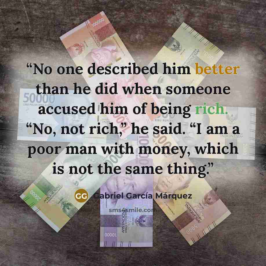“No one described him better than he did when someone accused him of being rich. “No, not rich,” he said. “I am a poor man with money, which is not the same thing.” quote by Gabriel García Márquez