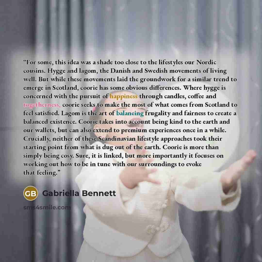 “For some, this idea was a shade too close to the lifestyles our Nordic cousins. Hygge and lagom, the Danish and Swedish movements of living well. But while these movements laid the groundwork for a similar trend to emerge in Scotland, coorie has some obvious differences. Where hygge is concerned…” quote by Gabriella Bennett