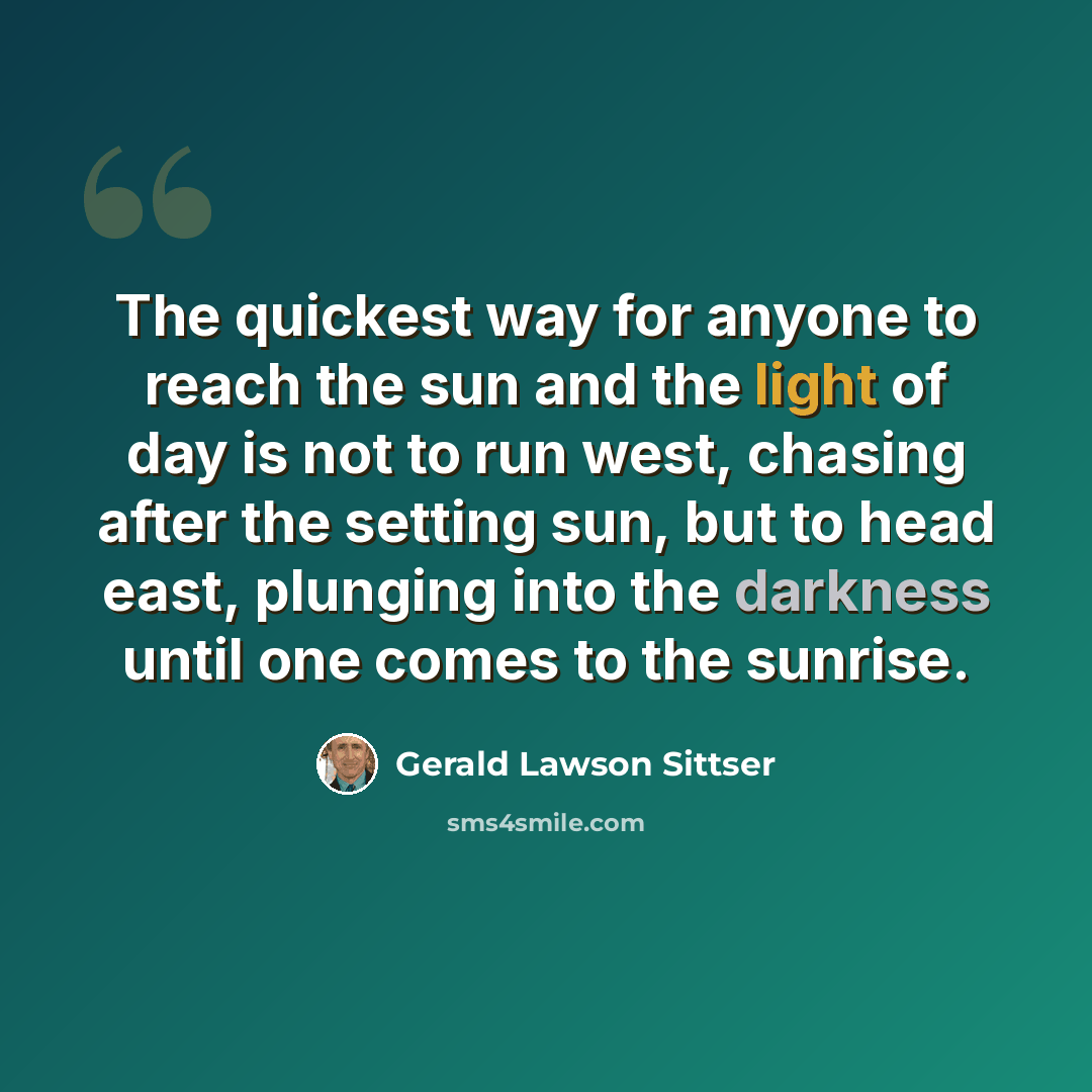 “The quickest way for anyone to reach the sun and the light of day is not to run west, chasing after the setting sun, but to head east, plunging into the darkness until one comes to the sunrise.” quote by Gerald Lawson Sittser