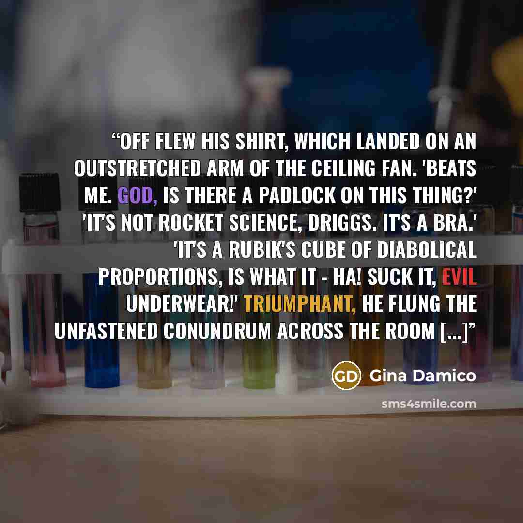 “Off flew his shirt, which landed on an outstretched arm of the ceiling fan. 'Beats me. God, is there a padlock on this thing?' 'It's not rocket science, Driggs. It's a bra.' 'It's a Rubik's cube of diabolical proportions, is what it - ha! Suck it, evil underwear!' Triumphant, he flung the…” quote by Gina Damico