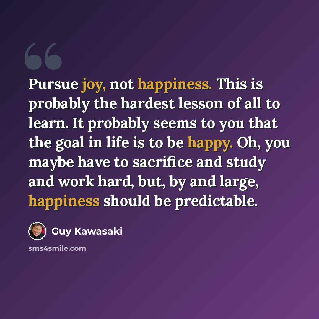 “Pursue joy, not happiness. This is probably the hardest lesson of all to learn. It probably seems to you that the goal in life is to be happy. Oh, you maybe have to sacrifice and study and work hard, but, by and large, happiness should be predictable.” quote by Guy Kawasaki