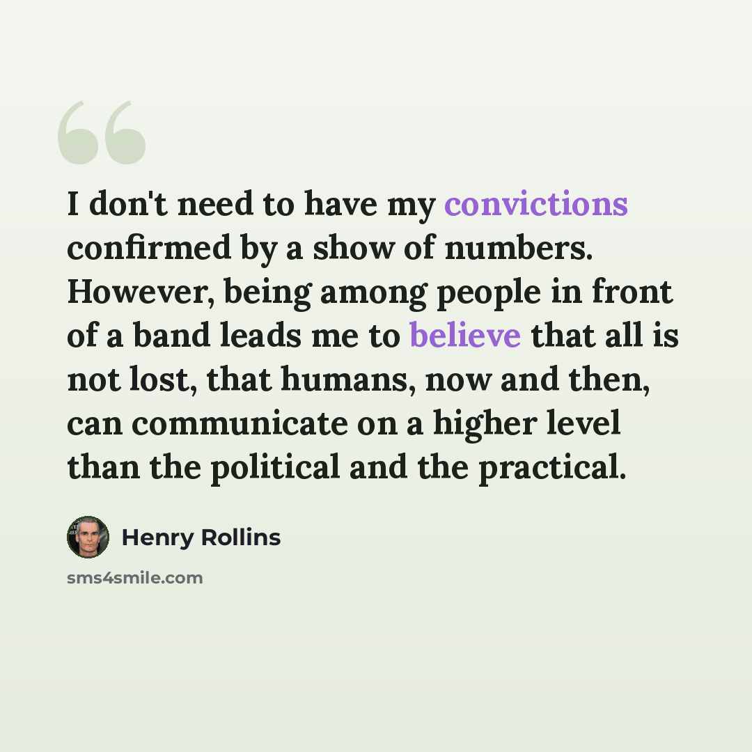“I don't need to have my convictions confirmed by a show of numbers. However, being among people in front of a band leads me to believe that all is not lost, that humans, now and then, can communicate on a higher level than the political and the practical.” quote by Henry Rollins