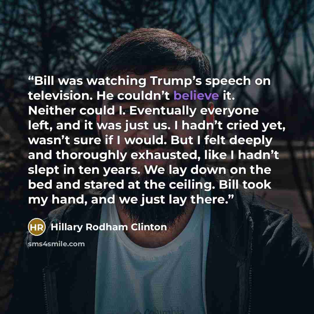 “Bill was watching Trump’s speech on television. He couldn’t believe it. Neither could I. Eventually everyone left, and it was just us. I hadn’t cried yet, wasn’t sure if I would. But I felt deeply and thoroughly exhausted, like I hadn’t slept in ten years. We lay down on the bed and stared at the…” quote by Hillary Rodham Clinton