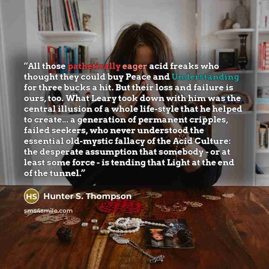 “All those pathetically eager acid freaks who thought they could buy Peace and Understanding for three bucks a hit. But their loss and failure is ours, too. What Leary took down with him was the central illusion of a whole life-style that he helped to create... a generation of permanent cripples…” quote by Hunter S. Thompson