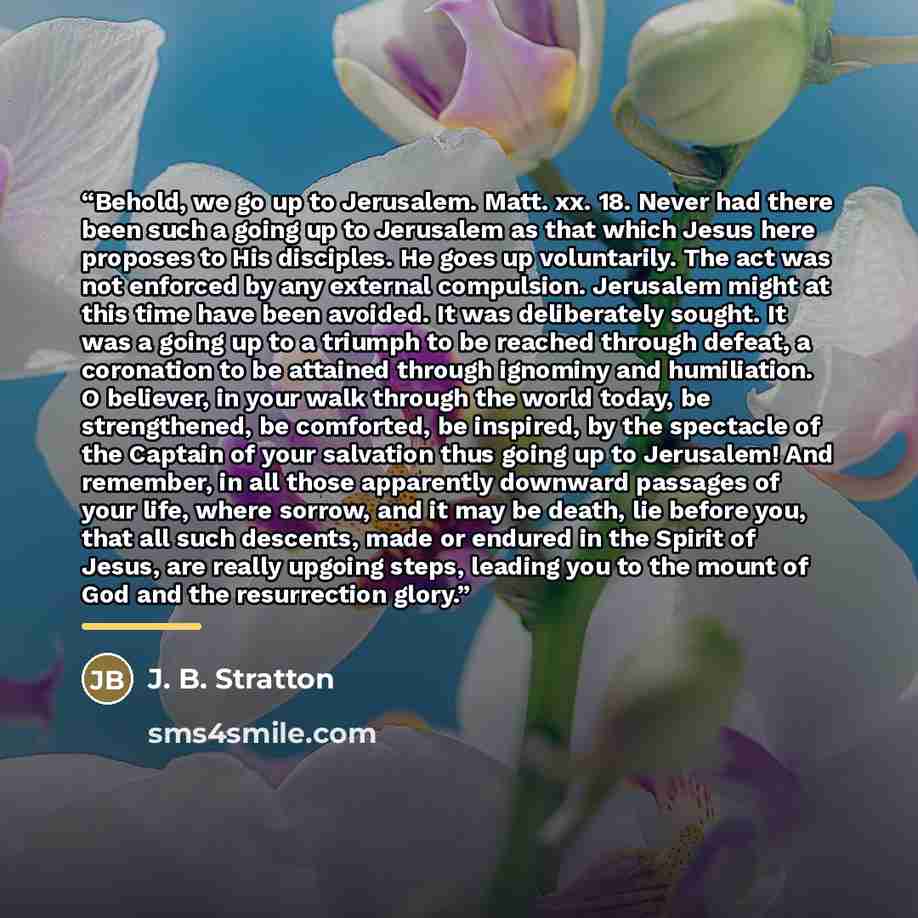 “Behold, we go up to Jerusalem. Matt. xx. 18. Never had there been such a going up to Jerusalem as that which Jesus here proposes to His disciples. He goes up voluntarily. The act was not enforced by any external compulsion. Jerusalem might at this time have been avoided. It was deliberately…” quote by J. B. Stratton