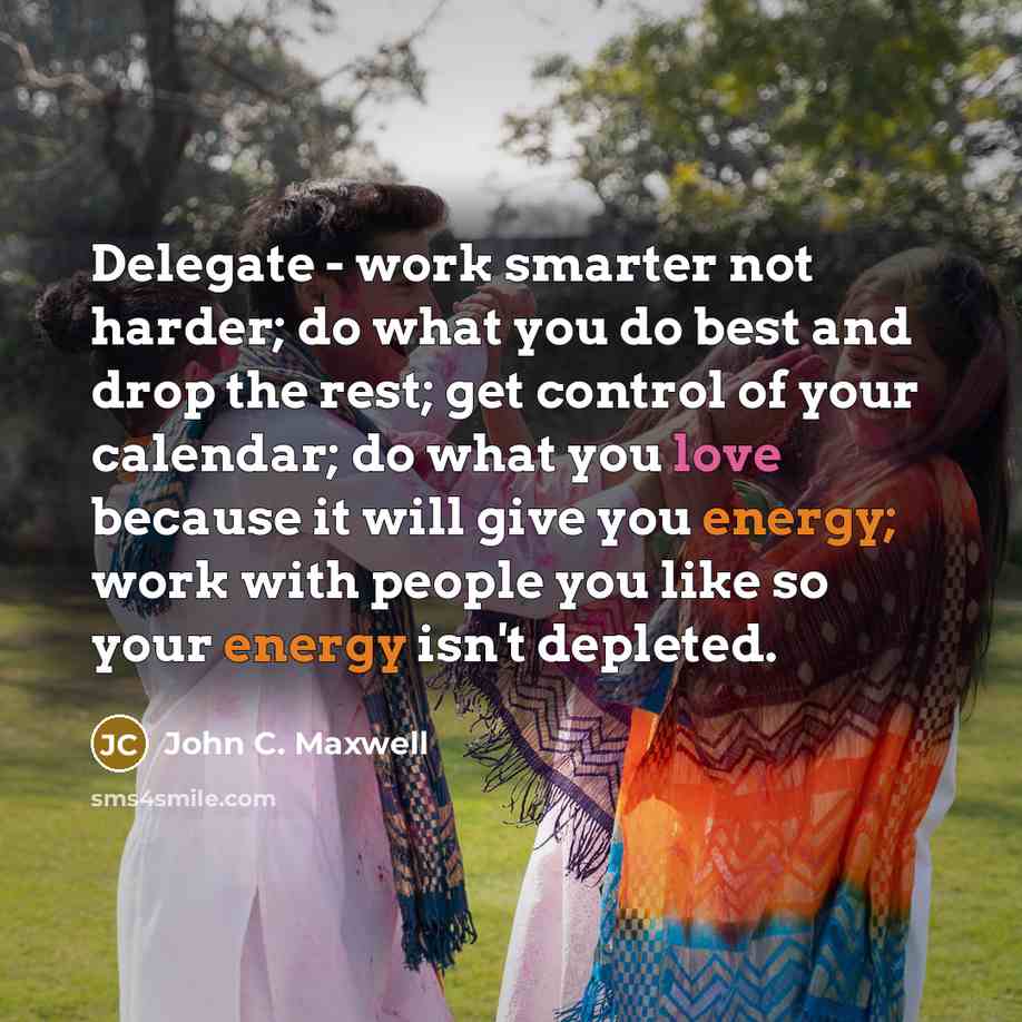 “Delegate - work smarter not harder; do what you do best and drop the rest; get control of your calendar; do what you love because it will give you energy; work with people you like so your energy isn't depleted.” quote by John C. Maxwell