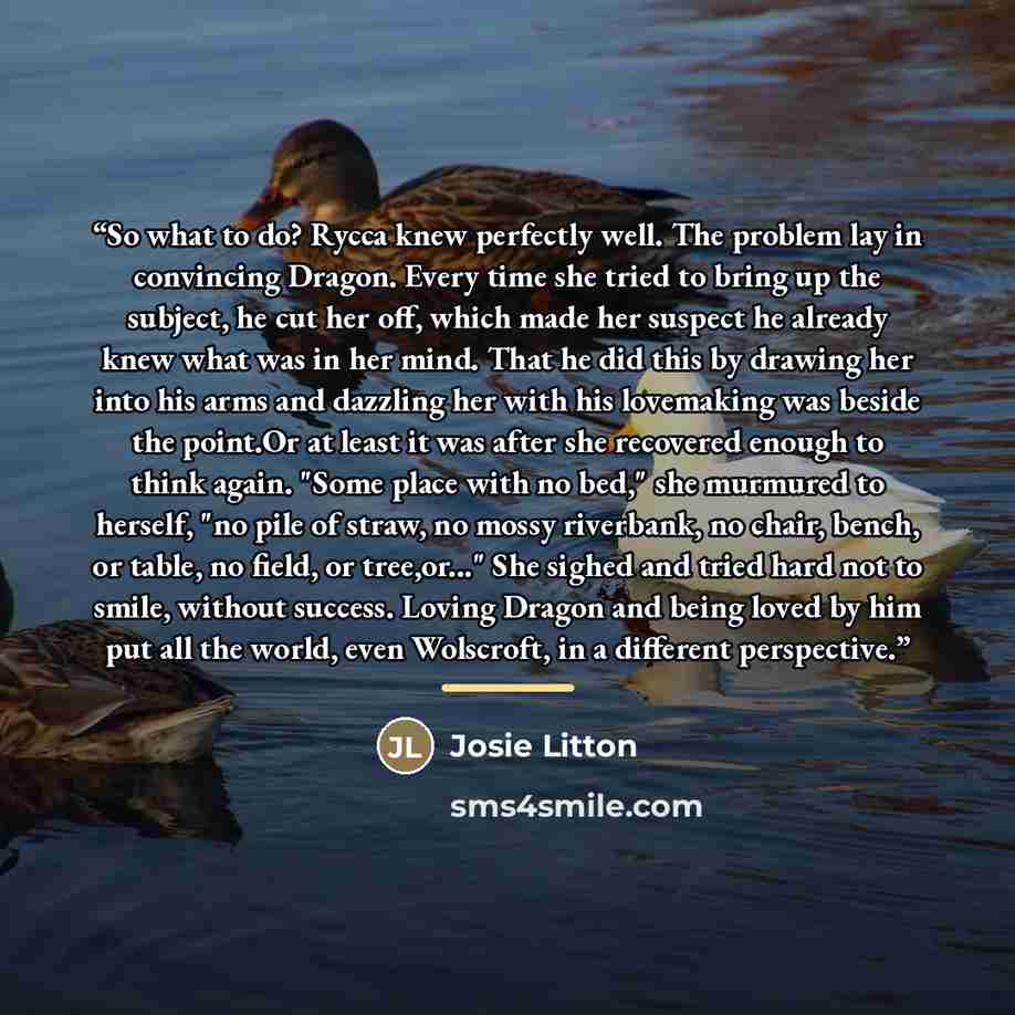 “So what to do? Rycca knew perfectly well. The problem lay in convincing Dragon. Every time she tried to bring up the subject, he cut her off, which made her suspect he already knew what was in her mind. That he did this by drawing her into his arms and dazzling her with his lovemaking was beside…” quote by Josie Litton